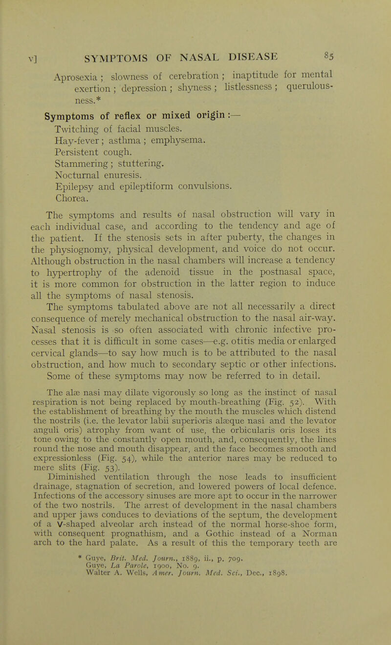 Aprosexia ; slowness of cerebration ; inaptitude for mental exertion; depression; shyness; listlessness; querulous- ness.* Symptoms of reflex or mixed origin :— Twitching of facial muscles. Hay-fever; asthma ; emphysema. Persistent cough. Stammering; stuttering. Nocturnal enuresis. Epilepsy and epileptiform convulsions. Chorea. The symptoms and results of nasal obstruction will vary in each individual case, and according to the tendency and age of the patient. If the stenosis sets in after puberty, the changes in the physiognomy, physical development, and voice do not occur. Although obstruction in the nasal chambers will increase a tendency to hj^ertrophy of the adenoid tissue in the postnasal space, it is more common for obstruction in the latter region to induce all the symptoms of nasal stenosis. The symptoms tabulated above are not all necessarily a direct consequence of merely mechanical obstruction to the nasal air-way. Nasal stenosis is so often associated with chronic infective pro- cesses that it is difftcult in some cases—e.g. otitis media or enlarged cervical glands—to say how much is to be attributed to the nasal obstruction, and how much to secondary septic or other infections. Some of these symptoms may now be referred to in detail. The alae nasi may dilate vigorously so long as the instinct of nasal respiration is not being replaced by mouth-breathing (Fig. 52). With the establishment of breathing by the mouth the muscles which distend the nostrils (i.e. the levator labii superioris alaeque nasi and the levator anguli oris) atrophy from want of use, the orbicularis oris loses its tone owing to the constantly open mouth, and, consequently^ the lines round the nose and mouth disappear, and the face becomes smooth and expressionless (Fig. 54), while the anterior nares may be reduced to mere slits (Fig. 53). Diminished ventilation through the nose leads to insufficient drainage, stagnation of secretion, and lowered powers of local defence. Infections of the accessory sinuses are more apt to occur in the narrower of the two nostrils. The arrest of development in the nasal chambers and upper jaws conduces to deviations of the septum, the development of a V-shaped alveolar arch instead of the normal horse-shoe form, with consequent prognathism, and a Gothic instead of a Norman arch to the hard palate. As a result of this the temporary teeth are * Guye, Brit. Med. Journ., 1889, ii., p. 709. Guye, La Parole, igoo, No. g. Walter A. Wells, Amer. Journ. Med. Sci., Dec, 1898.