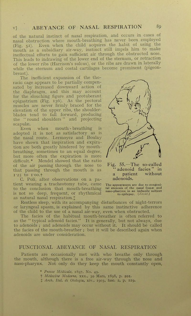 of the natural instinct of nasal respiration, and occurs in cases of nasal obstruction where mouth-breathing has never been employed (Fig. 52). Even when the child acquires the habit of using the mouth as a subsidiary air-way, instinct still impels him to make ineffectual efforts to gain sufficient air through the obstructed nose. This leads to indrawing of the lower end of the sternum, or retraction of the lower ribs (Harrison's sulcus), or the ribs are drawn in laterally while the sternum and costal cartilages become prominent (pigeon- breast). The inefficient expansion of the tho- racic cage appears to be partially compen- sated by increased downward action of the diaphragm, and this may account for the slouching figure. and protuberant epigastrium (Fig. 156). As the pectoral muscles are never firmly braced for the elevation of the upper ribs, the shoulder- blades tend to fall forward, producing the  round shoulders  and projecting scapulas. Even when mouth - breathing is adopted it is not as satisfactory as is the nasal route. Lermoyez and Boulay have shown that inspiration and expira- tion are both greatly hindered by mouth- breathing, sometimes to an equal degree, but more often the expiration is more difficult.* Mendel showed that the ratio of the air passing through the nose to Fig. 55.—The so-called that passing through the mouth is as adenoid facias in 1-25 to l oo.t a patient without C. PoH, after observations on a pa- adenoids. tient wearing a tracheotomy tube, came The appearances are due to congeni- tO the conclusion that mouth-breathing tal stenosis of the nasal fossae and , , , 1 n • 1 naso-pharynx in an imbecile subiect IS not so deep, frequent, or rhythmical to epilepsy. {.Kscat.) as natural nasal respiration.;]; Restless sleep, with its accompanying disturbances of night-terrors or laryngeal spasm, is explained by this same instinctive adherence of the child to the use of a nasal air-way, even when obstructed. The facies of the habitual mouth-breather is often referred to as the  typical adenoid facies. It is generally, but not always, due to adenoids ; and adenoids may occur without it. It should be called the facies of the mouth-breather ; but it will be described again when adenoids are under consideration. FUNCTIONAL ABEYANCE OF NASAL RESPIRATION Patients are occasionally met with who breathe only through the mouth, although there is a free air-way through the nose and naso-pharynx. Not only do they keep the mouth constantly open, * Presse Mt'dicale, 1897, No. 49. t Mddecine Moderne, xxx., 30 Mars, 1898, p. 201. X Arch. Ital. di Otologia, xiv., 1903, fasc. 2, p. 129.