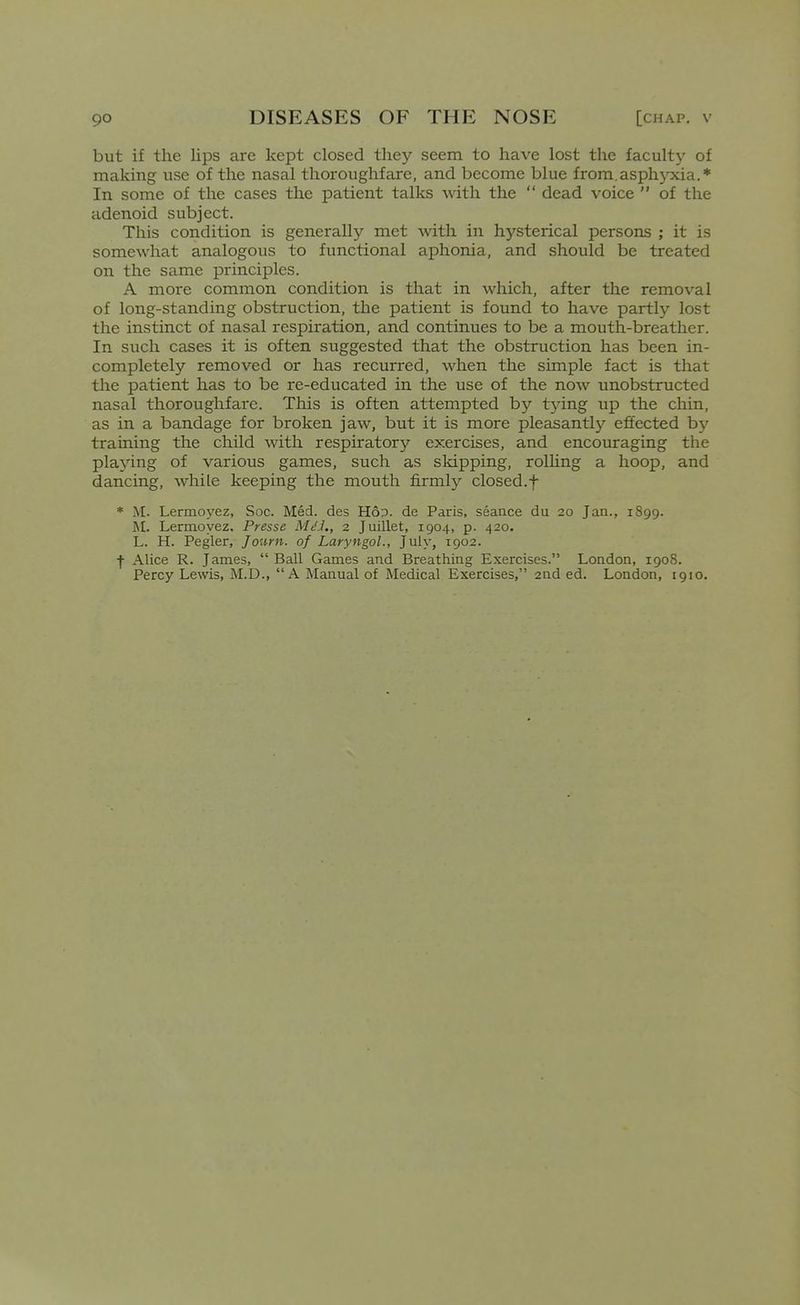 but if the lips are kept closed they seem to have lost the faculty of making use of the nasal thoroughfare, and become blue from.asphyxia.* In some of the cases the patient talks with the  dead voice  of the adenoid subject. This condition is generally met mth in hysterical persons ; it is somewhat analogous to functional aphonia, and should be treated on the same principles. A more common condition is that in which, after the removal of long-standing obstruction, the patient is found to have partly lost the instinct of nasal respiration, and continues to be a mouth-breather. In such cases it is often suggested that the obstruction has been in- completely removed or has recurred, when the simple fact is that the patient has to be re-educated in the use of the now unobstructed nasal thoroughfare. This is often attempted by tjdng up the chin, as in a bandage for broken jaw, but it is more pleasantly effected hy training the child with respiratory exercises, and encouraging the pla^'ing of various games, such as skipping, rolhng a hoop, and dancing, while keeping the mouth firmly closed.f * M. Lermoj'ez, Soc. Med. des H6p. de Paris, seance du 20 Jan., 1899. M. Lermoyez, Presse Mt'J,, 2 Juillet, 1904, p. 420. L. H. Pegler, Journ. of Laryngol., July, 1902. f Alice R. James,  Ball Games and Breathing Exercises. London, 1908. Percy Lewis, M.D., A Manual of Medical Exercises, and ed. London, 1910.