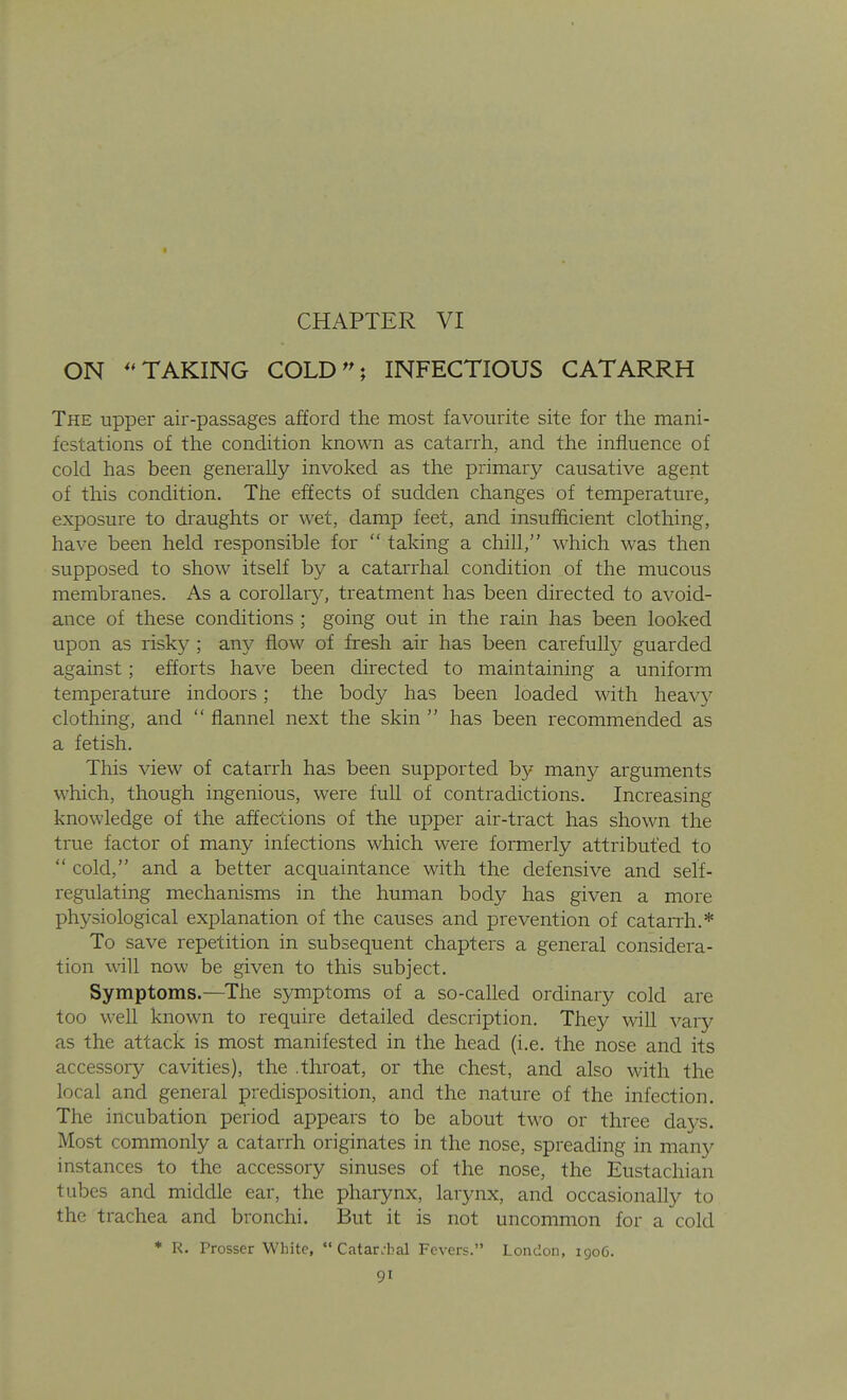 I CHAPTER VI ON TAKING COLD^^ INFECTIOUS CATARRH The upper air-passages afford the most favourite site for the mani- festations of the condition known as catarrh, and the influence of cold has been generally invoked as the primary causative agent of this condition. The effects of sudden changes of temperature, exposure to draughts or wet, damp feet, and insufficient clothing, have been held responsible for taking a chill, which was then supposed to show itself by a catarrhal condition of the mucous membranes. As a corollary, treatment has been directed to avoid- ance of these conditions ; going out in the rain has been looked upon as risky ; any flow of fresh air has been carefully guarded against; efforts have been directed to maintaining a uniform temperature indoors; the body has been loaded with heavy clothing, and flannel next the skin has been recommended as a fetish. This view of catarrh has been supported by many arguments which, though ingenious, were full of contradictions. Increasing knowledge of the affections of the upper air-tract has shown the true factor of many infections which were formerly attributed to cold, and a better acquaintance with the defensive and self- regulating mechanisms in the human body has given a more physiological explanation of the causes and prevention of cataiTh.* To save repetition in subsequent chapters a general considera- tion will now be given to this subject. Symptoms.—^The symptoms of a so-called ordinary cold are too well known to require detailed description. They will vary as the attack is most manifested in the head (i.e. the nose and its accessory cavities), the .throat, or the chest, and also with the local and general predisposition, and the nature of the infection. The incubation period appears to be about two or three days. Most commonly a catarrh originates in the nose, spreading in many instances to the accessory sinuses of the nose, the Eustachian tubes and middle ear, the pharynx, larynx, and occasionally to the trachea and bronchi. But it is not uncommon for a cold * R. Prosser White, Catarrhal Fevers. London, 1906.