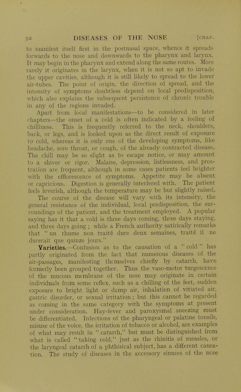 to manifest itself first in the postnasal space, whence it spreads forwards to the nose and downwards to the pharynx and larj'nx. It may begin in the pharynx and extend along the same routes. Moi e rarely it originates in the larynx, when it is not so apt to invade the upper cavities, ahhough it is still likely to spread to the lower air-tubes. The point of origin, the direction of spread, and the intensity of symptoms doubtless depend on local predisposition, which also explains the subsequent persistence of chronic trouble in any of the regions invaded. Apart from local manifestations—to be considered in later chapters—the onset of a cold is often indicated by a feeling of chilliness. This is frequently referred to the neck, shoulders, back, or legs, and is looked upon as the direct result of exposure to cold, whereas it is only one of the developing symptoms, like headache, sore throat, or cough, of the already contracted disease. The chill may be so slight as to escape notice, or may amount to a shiver or rigor. Malaise, depression, listlessness, and pros- tration are frequent, ahhough in some cases patients feel brighter with the efflorescence of symptoms. Appetite may be absent or capricious. Digestion is generally interfered with. The patient feels feverish, ahhough the temperature may be but slightly raised. The course of the disease wih vary with its intensity, the general resistance of the individual, local predisposition, the sur- roundings of the patient, and the treatment employed. A popular saying has it that a cold is three days coming, three days staying, and three days going ; while a French authority satirically remarks that  un rhume non traits dure deux semaines, traite il ne durerait que quinze jours. Varieties.—Confusion as to the causation of a  cold  has partly originated from the fact that numerous diseases of the air-passages, manifesting themselves chiefly by catarrh, have formerly been grouped together. Thus the vaso-motor turgescence of the mucous membrane of the nose may originate in certain individuals from some reflex, such as a chilhng of the feet, sudden exposure to bright light or damp air, inhalation of vitiated air, gastric disorder, or sexual irritation; but this cannot be regarded as coming in the same category with the symptoms at present under consideration. Hay-fever and paroxysmal sneezing must be differentiated. Infections of the pharyngeal or palatine tonsils, misuse of the voice, the irritation of tobacco or alcohol, are examples of what may result in  catarrh, but must be distinguished from what is called taking cold, just as the rhinitis of measles, or the laryngeal catarrh of a phthisical subject, has a different causa- tion. The study of diseases in the accessory sinuses of the nose