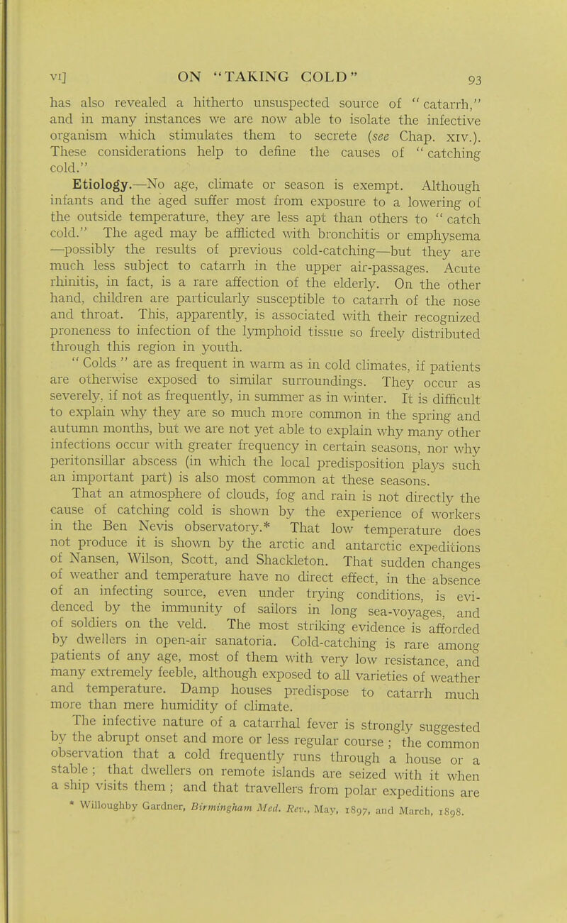 has also revealed a hitherto unsuspected source of catarrh, and in many instances we are now able to isolate the infective organism which stimulates them to secrete (see Chap. xiv.). These considerations help to define the causes of catching cold. Etiology.—No age, climate or season is exempt. Although infants and the aged suffer most from exposure to a lowering of the outside temperature, they are less apt than others to catch cold. The aged may be afflicted with bronchitis or emphysema —^possibly the results of previous cold-catching—but they are much less subject to catarrh in the upper air-passages. Acute rhinitis, in fact, is a rare affection of the elderly. On the other hand, children are particularly susceptible to catarrh of the nose and throat. This, apparently, is associated with their recognized proneness to infection of the lymphoid tissue so freely distributed through this region in youth. Colds are as frequent in wanri as in cold cHmates, if patients are otherwise exposed to similar surroundings. They occur as severely, if not as frequently, in summer as in winter. It is difficult to explain why they are so much more common in the spring and autumn months, but we are not yet able to explain why many other infections occur with greater frequency in certain seasons, nor why peritonsillar abscess (in which the local predisposition plays such an important part) is also most common at these seasons. That an atmosphere of clouds, fog and rain is not directly the cause of catching cold is shown by the experience of workers in the Ben Nevis observatory.* That low temperature does not produce it is shown by the arctic and antarctic expeditions of Nansen, Wilson, Scott, and Shackleton. That sudden changes of weather and temperature have no direct effect, in the absence of an infecting source, even under trying conditions, is evi- denced by the immunity of sailors in long sea-voyages, and of soldiers on the veld. The most striking evidence is afforded by dwellers in open-air sanatoria. Cold-catching is rare among patients of any age, most of them with very low resistance, and many extremely feeble, although exposed to all varieties of weather and temperature. Damp houses predispose to catarrh much more than mere humidity of climate. The infective nature of a catarrhal fever is strongly suggested by the abrupt onset and more or less regular course ; the common observation that a cold frequently runs through a house or a stable ; that dwellers on remote islands are seized with it when a ship visits them ; and that travellers from polar expeditions are * Willoughby Gardner. Birmingham Med. Rev., May, 1897, and March, 1S98.