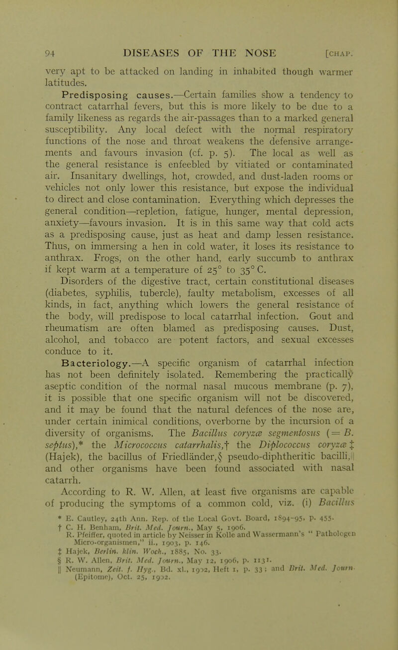 very apt to be attacked on landing in inhabited though warmer latitudes. Predisposing causes.—Certain families show a tendency to contract catarrhal fevers, but this is more likely to be due to a family likeness as regards the air-passages than to a marked general susceptibility. Any local defect with the normal respiratory functions of the nose and throat weakens the defensive arrange- ments and favours invasion (cf. p. 5). The local as well as the general resistance is enfeebled by vitiated or contaminated air. Insanitary dwellings, hot, crowded, and dust-laden rooms or vehicles not only lower this resistance, but expose the individual to direct and close contamination. Everything which depresses the general condition—^i^epletion, fatigue, hunger, mental depression, anxiety—favours invasion. It is in this same way that cold acts as a predisposing cause, just as heat and damp lessen resistance. Thus, on immersing a hen in cold water, it loses its resistance to anthrax. Frogs, on the other hand, early succumb to anthrax if kept warm at a temperature of 25° to 35° C. Disorders of the digestive tract, certain constitutional diseases (diabetes, syphilis, tubercle), faulty metabolism, excesses of all kinds, in fact, anything which lowers the general resistance of the body, will predispose to local catarrhal infection. Gout and rheumatism are often blamed as predisposing causes. Dust, alcohol, and tobacco are potent factors, and sexual excesses conduce to it. Bacteriology.—A specific organism of catarrhal infection has not been definitely isolated. Remembering the practically aseptic condition of the normal nasal mucous membrane (p. 7), it is possible that one specific organism will not be discovered, and it may be found that the natural defences of the nose are, under certain inimical conditions, overborne by the incursion of a diversity of organisms. The Bacillus coryzce segmeniosus (= B. septus)* the Micrococcus catarrhalis,'\ the Diplococcus coryzcB t (Hajek), the bacillus of Friedlander,§ pseudo-diphtheritic bacilli, and other organisms have been found associated with nasal catarrh. According to R. W. Allen, at least five organisms arc capable of producing the symptoms of a common cold, viz. (i) Bacilhis • E. Cautley, 24th Ann. Rep. of the Local Govt. Board, 1S94-95. P- 455- t C. H. Benhain, Brit. Med. Journ., May 5, i()o6. R. Pfeiffer, quoted in article by Neisser in Kolle and Wasscrmann's Pathologen Micro-organismen, ii., 1903, p. 146. t Hajek, Berlin, klin. Woch., 1885, No. 33. § R. VV. Allen, Brit. Med. Journ., May 12, 1906, p. 1131- II Neumann, Zcit. f. Hyg., Bd. xl., 1902, Heft i, p. 33; and Brit. Med. Journ- (Epitome), Oct. 25, 1932. J