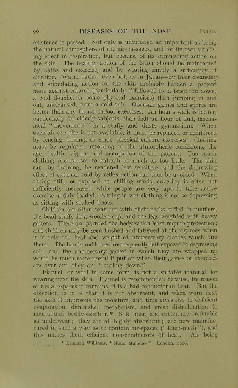 existence is passed. Not only is unvitiated air important as being the natural atmosphere of the air-passages, and for its own vitaliz- ing effect in respiration, but because of its stimulating action on the skin. The healthy action of the latter should be maintained by baths and exercise, and by wearing simply a sufficiency of clothing. Warm baths—even hot, as in Japan—by their cleansing and stimulating action on the skin probably harden a patient more against catarrh (particularly if followed hy a brisk rub down, a cold douche, or some physical exercises) than jumping in and out, uncleansed, from a cold tub. Open-air games and sports are better than an}^ formal indoor exercises. An hour's walk is better, particularl}^ for elderly subjects, than half an hour of dull, mecha- nical movements in a stuffy and dusty gymnasium. When open-air exercise is not available, it must be replaced or reinforced by fencing, boxing, or some physical-culture exercises. Clothing must be regulated according to the atmospheric conditions, the age, health, vigour, and occupation of the patient. Too much clothing predisposes to catarrh as much as too little. The skin can, by training, be rendered less sensitive, and the depressing effect of external cold by reflex action can thus be avoided, ^^llen sitting still, or exposed to chilling winds, covering is often not sufficiently increased, while people are very apt to take active exercise unduly loaded. Sitting in wet clothing is not so depressing as sitting with soaked boots. Cliildren are often sent out with their necks stifled in mufflers, the head stuffy in a woollen cap, and the legs \\^eighted with heaw gaiters. These are parts of the body which least require protection ; and children may be seen flushed and fatigued at their games, when it is only the heat and weight of unnecessary^ clothes which tire them. The hands and knees are frequently left exposed to depressing cold, and the unnecessary jacket in which they are wrapped up would be much more useful if put on when their games or exercises are over and they are cooling down. Flannel, or wool in some form, is not a suitable material for wearing next the skin. Flannel is recommended because, b}* reason of the air-spaces it contains, it is a bad conductor of heat. But the objection to it is that it is not absorbent, and when worn next the skin it imprisons the moisture, and thus gives rise to deficient evaporation, diminished metabolism, and great disinchnation to mental and bodily exertion.* Silk, linen, and cotton are preferable as underwear ; they are all highly absorbent ; are now manufac- tured in such a way as to contain air-spaces ( linen-mesh ), and this makes them efficient non-conductors of heat. Air being * Leonard Williams, Minor Maladies. London, 190G.