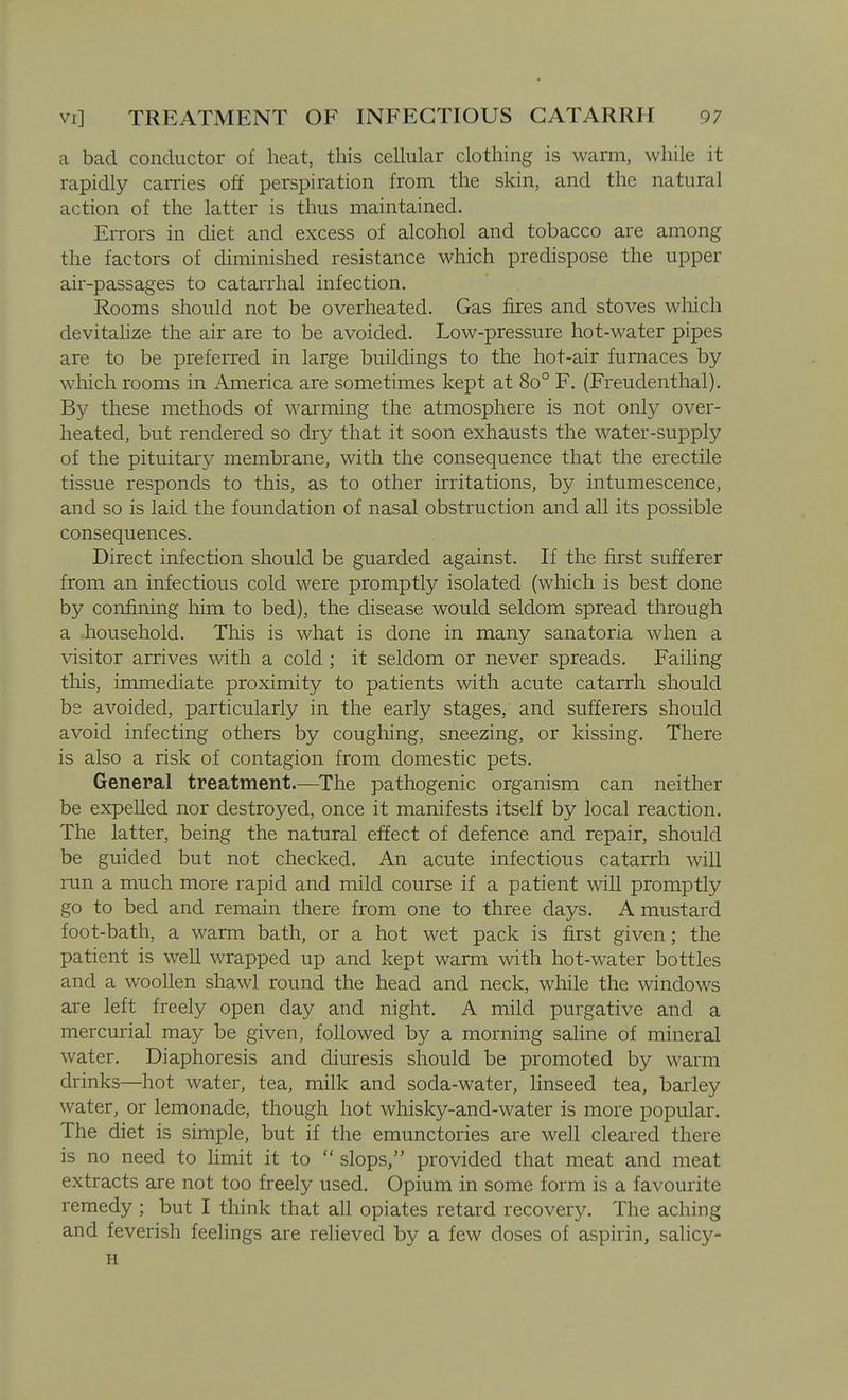 a bad conductor of heat, this celhilar clothing is warm, while it rapidly carries off perspiration from the skin, and the natural action of the latter is thus maintained. Errors in diet and excess of alcohol and tobacco are among the factors of diminished resistance which predispose the upper air-passages to catarrhal infection. Rooms should not be overheated. Gas fires and stoves which devitahze the air are to be avoided. Low-pressure hot-water pipes are to be preferred in large buildings to the hot-air furnaces by which rooms in America are sometimes kept at 80° F. (Freudenthal). B}^ these methods of warming the atmosphere is not only over- heated, but rendered so dry that it soon exhausts the water-supply of the pituitary membrane, with the consequence that the erectile tissue responds to this, as to other irritations, by intumescence, and so is laid the foundation of nasal obstruction and all its possible consequences. Direct infection should be guarded against. If the first sufferer from an infectious cold were promptly isolated (which is best done by confining him to bed), the disease would seldom spread through a household. This is what is done in many sanatoria when a visitor arrives with a cold ; it seldom or never spreads. Failing this, immediate proximity to patients with acute catarrh should be avoided, particularly in the early stages, and sufferers should avoid infecting others by coughing, sneezing, or kissing. There is also a risk of contagion from domestic pets. General treatment.—^The pathogenic organism can neither be expelled nor destroyed, once it manifests itself by local reaction. The latter, being the natural effect of defence and repair, should be guided but not checked. An acute infectious catarrh will ran a much more rapid and mild course if a patient will promptly go to bed and remain there from one to three days. A mustard foot-bath, a warm bath, or a hot wet pack is first given; the patient is well wrapped up and kept warm with hot-water bottles and a woollen shawl round the head and neck, while the windows are left freely open day and night. A mild purgative and a mercurial may be given, followed by a morning saline of mineral water. Diaphoresis and diuresis should be promoted by warm drinks—hot water, tea, milk and soda-water, linseed tea, barley water, or lemonade, though hot whisky-and-water is more popular. The diet is simple, but if the emunctories are well cleared there is no need to limit it to  slops, provided that meat and meat extracts are not too freely used. Opium in some form is a favourite remedy ; but I think that all opiates retard recovery. The aching and feverish feelings are relieved by a few doses of aspirin, salicy- H