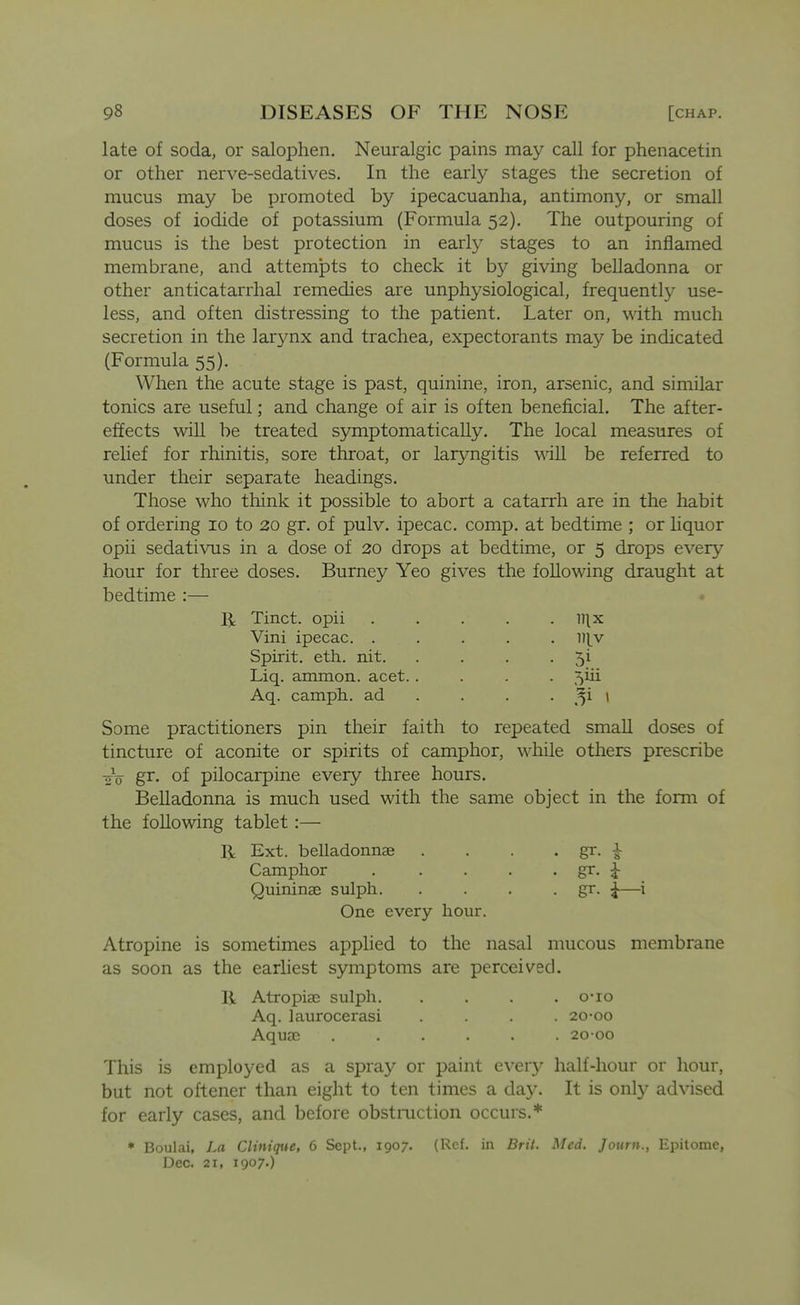 late of soda, or salophen. Neuralgic pains may call for phenacetin or other nerve-sedatives. In the early stages the secretion of mucus may be promoted by ipecacuanha, antimony, or small doses of iodide of potassium (Formula 52). The outpouring of mucus is the best protection in early stages to an inflamed membrane, and attempts to check it by giving belladonna or other anticatarrhal remedies are unphysiological, frequently use- less, and often distressing to the patient. Later on, with much secretion in the larynx and trachea, expectorants may be indicated (Formula 55). When the acute stage is past, quinine, iron, arsenic, and similar tonics are useful; and change of air is often beneficial. The after- effects will be treated symptomatically. The local measures of relief for rhinitis, sore throat, or laryngitis will be referred to under their separate headings. Those who think it possible to abort a catarrh are in the habit of ordering 10 to 20 gr, of pulv. ipecac, comp. at bedtime ; or liquor opii sedativus in a dose of 20 drops at bedtime, or 5 drops every hour for three doses. Burney Yeo gives the following draught at bedtime :— IJ: Tinct. opii nix Vini ipecac. ..... ll^v Spirit, eth. nit. . . . • 5^ Liq. ammon. acet..... 5iii Aq. camph. ad . . . . ^^i 1 Some practitioners pin their faith to repeated small doses of tincture of aconite or spirits of camphor, while others prescribe -yV gr. of pilocarpine every three hours. Belladonna is much used with the same object in the form of the following tablet:— R Ext. belladonnae . . . • gr. i Camphor . . . . . gr. |- Quininae sulph. . . . • gr. i— One every hour. Atropine is sometimes applied to the nasal mucous membrane as soon as the earliest symptoms are perceived. R Atropiaj sulph. .... o-io Aq. laurocerasi .... 20-00 AquaD ...... 20 00 This is employed as a spray or paint every half-hour or hour, but not oftener than eight to ten times a da}'. It is only ad\ased for early cases, and before obstmction occurs.* * Boulai, La Clinique, 6 Sept., 1907. (Ref. in Brit. Med. Journ., Epitome, Dec. 21, 1907.) 1