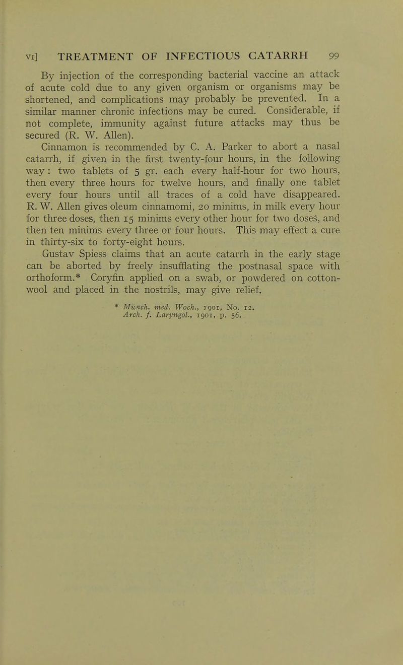 By injection of the corresponding bacterial vaccine an attack of acute cold due to any given organism or organisms may be shortened, and complications may probably be prevented. In a similar manner chronic infections may be cured. Considerable, if not complete, immunity against future attacks may thus be secured (R. W. Allen). Cinnamon is recommended by C. A. Parker to abort a nasal catarrh, if given in the first twenty-four hours, in the following way : two tablets of 5 gr. each every half-hour for two hours, then every three hours for twelve hours, and finally one tablet every four hours until all traces of a cold have disappeared. R. W. Allen gives oleum cinnamomi, 20 minims, in milk every hour for three doses, then 15 minims every other hour for two doses, and then ten mmims every three or four hours. This may effect a cure in thirty-six to forty-eight hours. Gustav Spiess claims that an acute catarrh in the early stage can be aborted by freely insufflating the postnasal space with orthoform.* Coryfin applied on a sv/ab, or powdered on cotton- wool and placed in the nostrils, may give relief. * Munch, med. Woch., rgoi. No. 12. Arch. f. LaryngoL, 1901, p. 56.