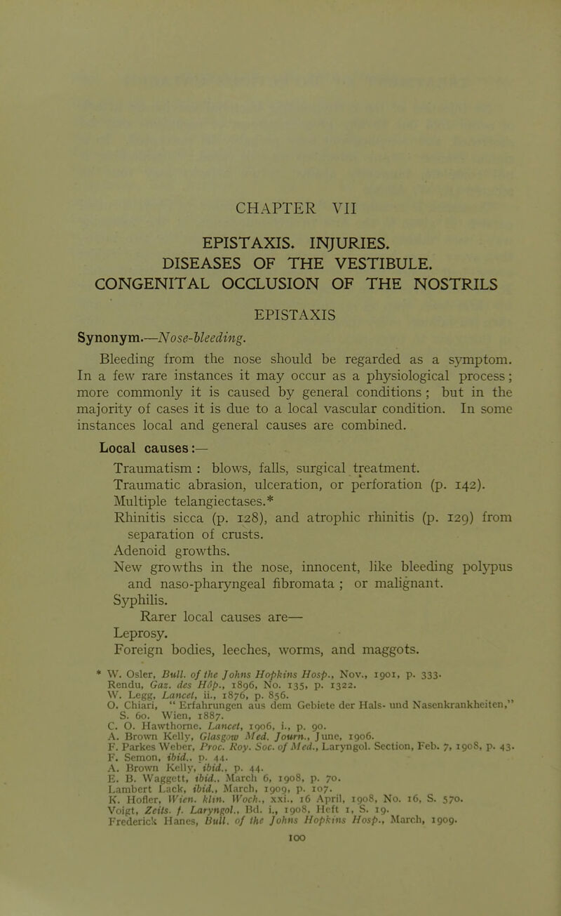 CHAPTER VII EPISTAXIS, INJURIES. DISEASES OF THE VESTIBULE. CONGENITAL OCCLUSION OF THE NOSTRILS EPISTAXIS Synonym.—Nose-Ueeding. Bleeding from the nose should be regarded as a symptom. In a few rare instances it may occur as a physiological process; more commonly it is caused by general conditions ; but in the majority of cases it is due to a local vascular condition. In some instances local and general causes are combined. Local causes:— Traumatism : blows, falls, surgical treatment. Traumatic abrasion, ulceration, or perforation (p. 142). Multiple telangiectases.* Rhinitis sicca (p. 128), and atrophic rhinitis (p. 129) from separation of crusts. Adenoid growths. New growths in the nose, innocent, like bleeding polypus and naso-pharyngeal fibromata ; or malignant. Syphihs. Rarer local causes are— Leprosy. Foreign bodies, leeches, worms, and maggots. * W. Osier, Bull, of the Johns Hopkins Hosp., Nov., 1901, p. 333. Rendu, Gaz. dcs Hop., 1896, No. 135, p. 1322. W. Legg, Lanccl, ii., 1876, p. 856. O. Chiari,  Erfahrungen aus dem Gebiete der Hals- und Nascnkrankheiten, S. 60. Wien, 1887. C. O. Hawthorne. Lancet, igo6, i., p. 90. A. Brown Kelly, Glasgow Med. Journ., June, 1906. F. Parkes Weber, Proc. Roy. Soc. of Med., Laryngol. Section, Feb. 7, 1908, p. 43. F. Semon, ibid., v. 44- A. Brown Kelly, ibid., p. 44. E. B. VVaggctt,' ibid.. March 6, 1908, p. 70. Lambert Lack, ibid., March, 1909, p. 107. K. Hoflcr, Wien. klin. Woch., xxi.. 16 April, 1908, No. 16, S. 570. Voigt, Zcits. f. Laryngol., I3d. i., 1908, Heft i, S. 19. Frederick Hancs, Bull, of the Johns Hopkins Hosp., March, 1909.