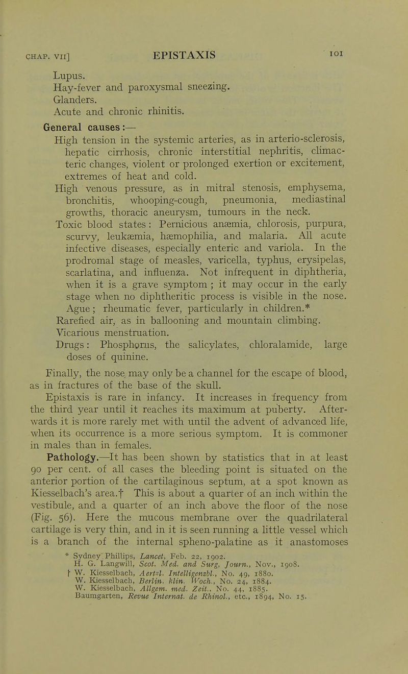 EPISTAXIS lOI Lupus. Hay-fever and paroxysmal sneezing. Glanders. Acute and chronic rhinitis. General causes:— High tension in the systemic arteries, as in arterio-sclerosis, hepatic cirrhosis, chronic interstitial nephritis, chmac- teric changes, violent or prolonged exertion or excitement, extremes of heat and cold. High venous pressure, as in mitral stenosis, emphysema, bronchitis, whooping-cough, pneumonia, mediastinal growths, thoracic aneurysm, tumours in the neck. Toxic blood states : Pernicious anaemia, chlorosis, purpura, scurvy, leukaemia, haemophilia, and malaria. All acute infective diseases, especially enteric and variola. In the prodromal stage of measles, varicella, typhus, erysipelas, scarlatina, and influenza. Not infrequent in diphtheria, when it is a grave symptom ; it may occur in the early stage when no diphtheritic process is visible in the nose. Ague; rheumatic fever, particularly in children.* Rarefied air, as in ballooning and mountain climbing. Vicarious menstruation. Drugs: Phosphorus, the salicylates, chloralamide, large doses of quinine. Finally, the nose may only be a channel for the escape of blood, as in fractures of the base of the skull. Epistaxis is rare in infancy. It increases in frequency from the third year until it reaches its maximum at puberty. After- wards it is more rarely met with until the advent of advanced life, when its occurrence is a more serious symptom. It is commoner in males than in females. Pathology.—It has been shown by statistics that in at least 90 per cent, of all cases the bleeding point is situated on the anterior portion of the cartilaginous septum, at a spot known as Kiesselbach's area.f This is about a quarter of an inch within the vestibule, and a quarter of an inch above the floor of the nose (Fig. 56). Here the mucous membrane over the quadrilateral cartilage is very thin, and in it is seen mnning a little vessel which is a branch of the internal spheno-palatine as it anastomoses * Sydney Phillips, Lancet, Feb. 22, 1902. H. G. Langwill, Scot. Med. and Surg, Journ., Nov., 1908. |- W. Kiesselbach, Aertzl. Intellieenzbl., No. 49, 1880. W. Kiesselbach, Berlin, klin. tVoch., No. 24, 1884. W. Kiesselbach, Allgem. med. Zeit.. No. 44, 1885. Baumgarten, Revue Internat. de Rhinol., etc., 1894, No. 15.