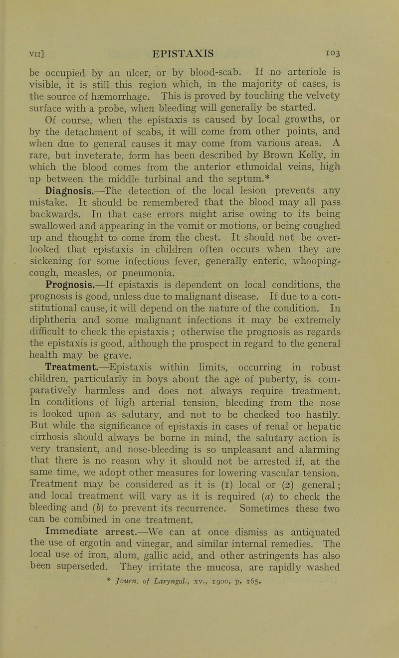 be occupied by an ulcer, or by blood-scab. If no arteriole is visible, it is still this region which, in the majority of cases, is the source of haemorrhage. This is proved by touching the velvety surface with a probe, when bleeding will generally be started. Of course, when the epistaxis is caused by local growths, or by the detachment of scabs, it will come from other points, and when due to general causes it may come from various areas. A rare, but inveterate, form has been described by Brown Kelly, in which the blood comes from the anterior ethmoidal veins, high up between the middle turbinal and the septum.* Diagnosis.—^The detection of the local lesion prevents any mistake. It should be remembered that the blood may all pass backwards. In that case errors might arise owing to its being swallowed and appearing in the vomit or motions, or being coughed up and thought to come from the chest. It should not be over- looked that epistaxis in children often occurs when they are sickening for some infectious fever, generally enteric, whooping- cough, measles, or pneumonia. Prognosis.—If epistaxis is dependent on local conditions, the prognosis is good, unless due to malignant disease. If due to a con- stitutional cause, it will depend on the nature of the condition. In diphtheria and some malignant infections it may be extremely difficult to check the epistaxis ; otherwise the prognosis as regards the epistaxis is good, although the prospect in regard to the general health may be grave. Treatment.—Epistaxis within limits, occurring in robust children, particularly in boys about the age of puberty, is com- paratively harmless and does not always require treatment. In conditions of high arterial tension, bleeding from the nose is looked upon as salutary, and not to be checked too hastily. But while the significance of epistaxis in cases of renal or hepatic cirrhosis should always be borne in mind, the salutary action is very transient, and nose-bleeding is so unpleasant and alarming that there is no reason why it should not be arrested if, at the same time, we adopt other measures for lowering vascular tension. Treatment may be considered as it is (i) local or (2) general; and local treatment will vary as it is required (a) to check the bleeding and (6) to prevent its recurrence. Sometimes these two can be combined in one treatment. Immediate arrest.—^We can at once dismiss as antiquated the use of ergotin and vinegar, and similar internal remedies. The local use of iron, alum, gallic acid, and other astringents has also been superseded. They irritate the mucosa, are rapidly washed * J own. of Laryngol., xv., 1900, p. 165.
