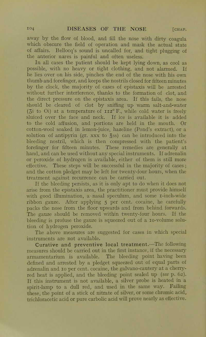 away by the flow of blood, and fill the nose with dirty coagula wdiich obscure the field of operation and mask the actual state of affairs. Bellocq's sound is uncalled for, and tight plugging of the anterior nares is painful and often useless. In all cases the patient should be kept lying down, as cool as possible, with no heavy or tight clothing, and not alarmed. If he lies over on his side, pinches the end of the nose with his own thumb and forefinger, and keeps the nostrils closed for fifteen minutes by the clock, the majority of cases of epistaxis will be arrested without further interference, thanks to the formation of clot, and the direct pressure on the epistaxis area. If this fails, the nose should be cleared of clot by sniffing up warm salt-and-water (3i to Oi) at a temperature of 112° F., while cold w^ater is freely sluiced over the face and neck. If ice is available it is added to the cold affusion, and portions are held in the mouth. Or cotton-w^ool soaked in lemon-juice, hazeline (Pond's extract), or a solution of antipyrin (gr. xxx to gss) can be introduced into the bleeding nostril, which is then compressed wdth the patient's forefinger for fifteen minutes. These remedies are generally at hand, and can be used without any special instruments. If adrenalin or peroxide of hydrogen is available, either of them is still more effective. These steps will be successful in the majority of cases; and the cotton pledget may be left for twenty-four hours, when the treatment against recurrence can be carried out. If the bleeding persists, as it is only apt to do when it does not arise from the epistaxis area, the practitioner must provide himself with good illumination, a nasal speculum, and some i-inch-wdde ribbon gauze. After applying 5 per cent, cocaine, he carefully packs the nose from the floor upwards and from behind forwards. The gauze should be removed within twenty-four hours. If the bleeding is profuse the gauze is squeezed out of a lo-volume solu- tion of hydrogen peroxide. The above measures are suggested for cases in which special instruments are not available. Curative and preventive local treatment.—The following measures should be carried out in the first instance, if the necessary armamentarium is available. The bleeding point having been defined and arrested by a pledget squeezed out of equal parts of adrenalin and 10 per cent, cocaine, the galvano-cautery at a cherr^-- red heat is applied, and the bleeding point sealed up {see p. 62). If this instrument is not available, a silver probe is heated in a spirit-lamp to a dull red, and used in the same way. Failing these, the point of a stick of nitrate of silver, or some chromic acid, trichloracetic acid or pure carbolic acid will prove nearly as effective.