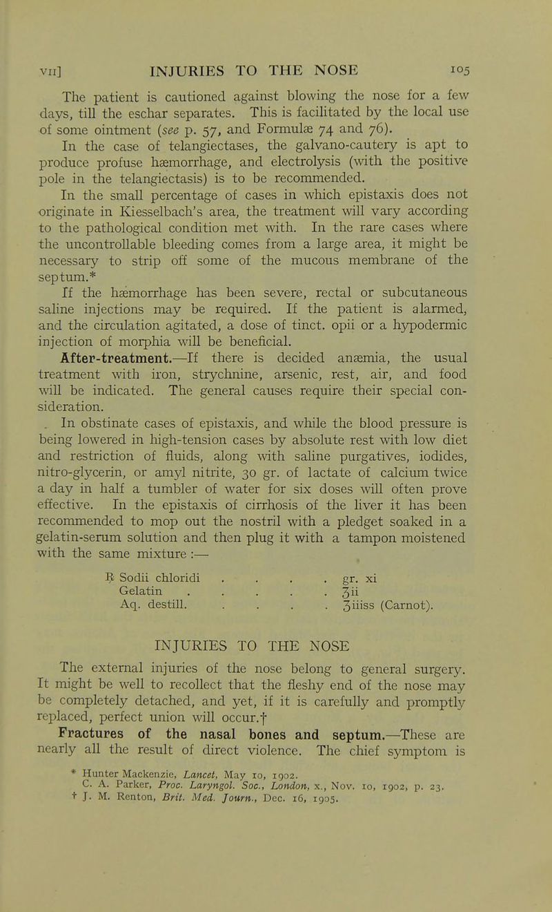The patient is cautioned against blowing the nose for a few days, till the eschar separates. This is facilitated by the local use of some ointment {see p. 57, and Formulae 74 and 76). In the case of telangiectases, the galvano-cautery is apt to produce profuse haemorrhage, and electrolysis (with the positive pole in the telangiectasis) is to be recommended. In the small percentage of cases in which epistaxis does not originate in Kiesselbach's area, the treatment will vary according to the pathological condition met with. In the rare cases where the uncontrollable bleeding comes from a large area, it might be necessary to strip off some of the mucous membrane of the septum.* If the haemorrhage has been severe, rectal or subcutaneous saline injections may be required. If the patient is alarmed, and the circulation agitated, a dose of tinct. opii or a hjrpodermic injection of morphia will be beneficial. After-treatment.—If there is decided anaemia, the usual treatment with iron, strychnine, arsenic, rest, air, and food wall be indicated. The general causes require their special con- sideration. . In obstinate cases of epistaxis, and while the blood pressure is being lowered in high-tension cases by absolute rest with low diet and restriction of fluids, along with saline purgatives, iodides, nitro-glycerin, or amyl nitrite, 30 gr. of lactate of calcium twice a day in half a tumbler of water for six doses will often prove effective. In the epistaxis of cirrhosis of the liver it has been recommended to mop out the nostril with a pledget soaked in a gelatin-serum solution and then plug it with a tampon moistened with the same mixture :— The external injuries of the nose belong to general surgery. It might be well to recollect that the fleshy end of the nose may be completely detached, and yet, if it is carefully and promptly replaced, perfect union will occur.f Fractures of the nasal bones and septum.—These are nearly all the result of direct violence. The chief symptom is * Hunter Mackenzie, Lancet, May ro, 1902. C. A. Parker, Proc. Laryngol. Soc, London, x., Nov. 10, 1902, p. 23. t J. M. Renton, Brit. Med. Journ., Dec. 16, 1905. ^ Sodii chloridi Gelatin Aq. destill. 3ii 3iiiss (Carnot). gr. XI INJURIES TO THE NOSE