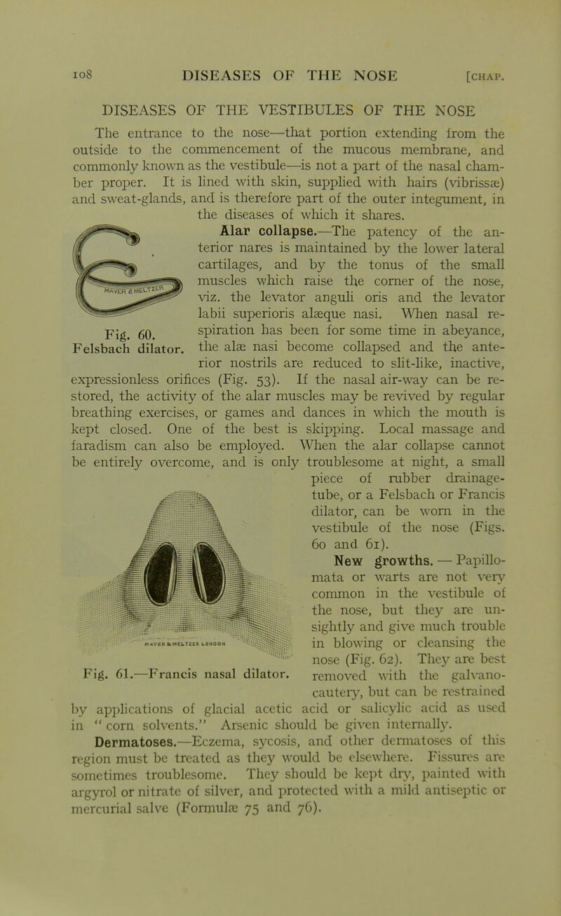 DISEASES OF THE VESTIBULES OF THE NOSE The entrance to the nose—that portion extending irom the outside to the commencement of the mucous membrane, and commonly known as the vestibule—^is not a part of the nasal cham- ber proper. It is lined with sldn, supplied with hairs (vibrissae) and sweat-glands, and is therefore part of the outer integument, in the diseases of which it shares. Alar collapse.—^The patency of the an- terior nares is maintained by the lower lateral cartilages, and by the tonus of the small muscles which raise the corner of the nose, viz. the levator anguli oris and the levator labii superioris alasque nasi. When nasal re- Fig. 60 spiration has been for some time in abeyance, Felsbach dilator, the alse nasi become collapsed and the ante- rior nostrils are reduced to slit-like, inactive, expressionless orifices (Fig. 53). If the nasal air-way can be re- stored, the activity of the alar muscles may be revived by regular breathing exercises, or games and dances in which the mouth is kept closed. One of the best is skipping. Local massage and faradism can also be employed. When the alar coUapse cannot be entirely overcome, and is only troublesome at night, a small piece of rubber drainage- tube, or a Felsbach or Francis dilator, can be worn in the vestibule of the nose (Figs. 60 and 61). New growths. — Papillo- mata or warts are not ver\' common in the vestibule of the nose, but they are un- i sightly and give much trouble ^.*yEa»MCLTZE« LONDON in blowiug or cleansing the nose (Fig. 62). They are best Fig. 61.—Francis nasal dilator. removed with the galvano- cautery, but can be restrained by applications of glacial acetic acid or salicyhc acid as used in  corn solvents. Arsenic should be given internal^. Dermatoses.—Eczema, sycosis, and other dcnnatoses of this region must be treated as they would be elsewhere. Fissures are sometimes troublesome. They should be kept dry, painted with argyrol or nitrate of silver, and protected with a mild antiseptic or mercurial salve (FormultE 75 and 76).
