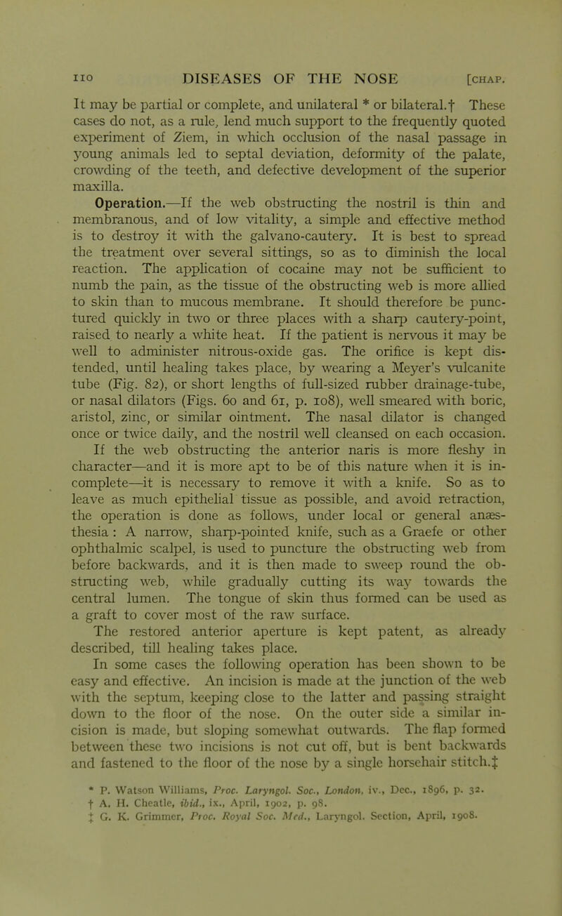 It may be partial or complete, and unilateral * or bilateral.f These cases do not, as a rule, lend much support to the frequently quoted experiment of Ziem, in which occlusion of the nasal passage in young animals led to septal deviation, deformity of the palate, crowding of the teeth, and defective development of the superior maxilla. Operation.—If the web obstructing the nostril is thin and membranous, and of low vitality, a simple and effective method is to destroy it with the galvano-cautery. It is best to spread the treatment over several sittings, so as to diminish the local reaction. The application of cocaine may not be sufficient to numb the pain, as the tissue of the obstructing web is more allied to skin than to mucous membrane. It should therefore be punc- tured quickly in two or three places with a sharp cautery-point, raised to nearly a white heat. If the patient is nervous it may be well to administer nitrous-oxide gas. The orifice is kept dis- tended, until healing takes place, by wearing a Meyer's vulcanite tube (Fig. 82), or short lengths of full-sized rubber drainage-tube, or nasal dilators (Figs. 60 and 61, p. 108), well smeared with boric, aristol, zinc, or similar ointment. The nasal dilator is changed once or twice daily, and the nostril weU cleansed on each occasion. If the web obstructing the anterior naris is more fleshy in character—and it is more apt to be of this nature when it is in- complete—^it is necessary to remove it with a knife. So as to leave as much epithelial tissue as possible, and avoid retraction, the operation is done as follows, under local or general anses- thesia : A narrow, sharp-pointed knife, such as a Graefe or other ophthalmic scalpel, is used to puncture the obstructing web from before backwards, and it is then made to sweep round the ob- structing web, wliile gradually cutting its \\a.y towards the central lumen. The tongue of skin thus fonned can be used as a graft to cover most of the raw surface. The restored anterior aperture is kept patent, as already described, till healing takes place. In some cases the following operation has been shown to be easy and effective. An incision is made at the junction of the web with the septum, keeping close to the latter and passing straight down to the floor of the nose. On the outer side a similar in- cision is made, but sloping somewhat outwards. The flap formed between these two incisions is not cut off, but is bent backwards and fastened to the floor of the nose by a single horsehair stitch. J • p. Watson Williams, Proc. Laryngol. Soc, London, iv., Dec, 1896, p. 32. t A. H. Cheatle, ibid., ix., April, 1902, p. 98. X G. K. Grimmer, Proc. Royal Soc. Med., Laryngol. Section, April, 1908. i