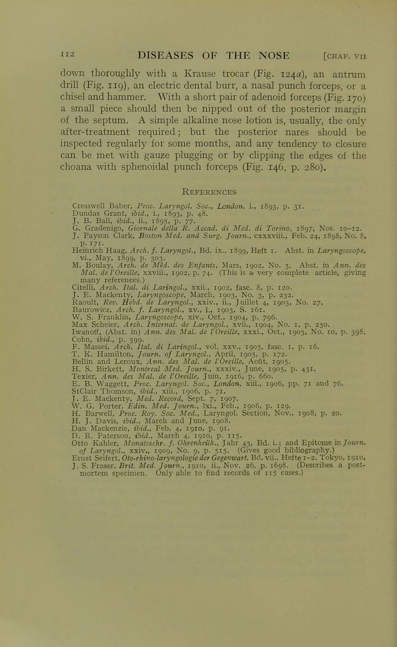 down thoroughly with a Krause trocar (Fig. 124a), an antrum drill (Fig. 119), an electric dental burr, a nasal punch forceps, or a chisel and hammer. With a short pair of adenoid forceps (Fig. 170) a small piece should then be nipped out of the posterior margin of the septum. A simple alkaline nose lotion is, usually, the only after-treatment required; but the posterior nares should be inspected regularly for some months, and any tendency to closure can be met with gauze plugging or by clipping the edges of the choana with sphenoidal punch forceps (Fig. 146, p. 280). References Cresswell Baber, Proc. Laryngol. Soc, London, L, 1893, p. 31. Dundas Grant, ibid., i., 1893, p. 48. J. B. Ball, ibid., ii., 1895, p. 77. G. Gradenigo, Giornale della R. Accad. di Med. di Torino, 1897, Nos. 10-12. J. Payson Clark, Boston Med. and Surg. Journ., cxxxviii., Feb. 24, 1898, No. 8, p.171. Heinrich Haag, Arch. f. Laryngol., Bd. ix., 1899, Heft i. Abst. in Laryngoscope, vi., May, 1899, p. 303. M. Boulay, Arch, de Med. des Enfants, Mars, 1902, No. 3. Abst. in Ann. des Mai. de rOreille, xxviii., 1902, p. 74. (This is a very complete article, giving many references.) Citelli, Arch. Ital. di Laringol., xxii., 1902, fasc. 8, p. 120. J. E. Mackenty, Laryngoscope, March, 1903, No. 3, p. 232. Raoult, Rev. Hebd. de Laryngol., xxiv., ii., Juillet 4, 1903, No. 27. Baurowicz, Arch. f. Laryngol., xv., i., 1903, S. 161. W. S. Franklin, Laryngoscope, xiv., Oct., 1904, p. 796. Max Scheier, Arch. Internal, de Laryngol., xvii., 1904, No. i, p. 250. Iwanoff, (Abst. in) A H7t. des Mcll. de I OfcillCy xxxi., Oct., 1903, No. 10, p. 398. Cohn, ibid., p. 399. F. Massei, Arch. Ital. di Laringol., vol. xxv., 1905, fasc. i, p. 16. T. K. Hamilton, Journ. of Laryngol., April, 1905, p. 172. Bellin and Leroux, Ann. des Mai. de VOreille, Ao6t, 1905. H. S. Birkett, Montreal Med. Journ., xxxiv., Jime, 1905, p. 431. Texier, Ann. des Mai. de VOreille, Juin, 1916, p. 660. E. B. Waggett, Proc. Laryngol. Soc, London, xiii., 1906, pp. 71 and 76. StClair Thomson, ibid., xiii., 1906, p. yi. J. E. Mackenty, Med. Record, Sept. 7, 1907. W. G. Porter, Edin. Med. Journ., Ixi., Feb., 1906, p. 129. H. Banvell, Proc. Roy. Soc. Med., LarjTigol. Section, Nov., 1908, p. 20. H. J. Davis, ibid., March and June, 1908. Dan Mackenzie, ibid., Feb. 4, 1910, p. 91. D. R. Paterson, ibid., March 4, 1910, p. 115. Otto Kahler, Monatsschr. f. Ohrenhcilk., Jahr 43, Bd. i.; and Epitome ra Journ. of Laryngol.. xxiv., 1909, No. 9, p. 515. (Gives good bibliography.) Ernst Seifert, Oto-rhino-laryngologie der Gegeuwart, Bd. vii., Hefte 1-2. Tokyo, loio. J. S. Eraser. Brit. Med. Journ., 1910, ii., Nov. 26, p. 1698. (Describes a post- mortem specimen. Only able to find records of 115 cases.) ■