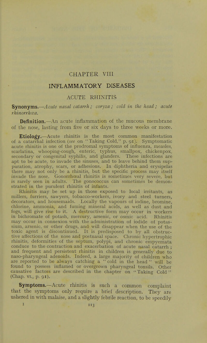 INFLAMMATORY DISEASES ACUTE RHINITIS Synonyms.—A cute nasal catarrh; coryza ; cold in the head; acute rhinorrhcea. Definition.—An acute inflammation of the mucous membrane of the nose, lasting from five or six days to three weeks or more. Etiology.—Acute rhinitis is the most common manifestation of a catarrhal infection {see on Taking Cold, p. 91). Symptomatic acute rhinitis is one of the prodromal symptoms of influenza, measles, scarlatina, whooping-cough, enteric, typhus, smallpox, chickenpox, secondary or congenital syphilis, and glanders. These infections are apt to be acute, to invade the sinuses, and to leave behind them sup- puration, atrophy, scars, or adhesions. In diphtheria and erysipelas there may not only be a rhinitis, but the specific process may itself invade the nose. Gonorrhoeal rhinitis is sometimes very severe, but is rarely seen in adults. The gonococcus can sometimes be demon- strated in the purulent rhinitis of infants. Rhinitis may be set up in those exposed to local irritants, as millers, furriers, sawyers, tobacco-workers, ivory and steel turners, decorators, and housemaids. Locally the vapours of iodine, bromine, chlorine, ammonia, and fuming mineral acids, as well as dust and fogs, will give rise to it. A destructive form may occur in workers in bichromate of potash, mercury, arsenic, or osmic acid. Rhinitis may occur in connexion with the administration of iodide of potas- sium, arsenic, or other drugs, and will disappear when the use of the toxic agent is discontinued. It is predisposed to by all obstruc- tive affections of the nose and postnasal space. Chronic hypertrophic rhinitis, deformities of the septum, polypi, and chronic empyemata conduce to the contraction and exacerbation of acute nasal catarrh ; and frequent and persistent rhinitis in children is generally due to naso-pharyngeal adenoids. Indeed, a large majority of children who are reported to be always catching a  cold in the head  will be found to possess inflamed or overgrown pharyngeal tonsils. Other causative factors are described in the chapter on Taking Cold (Chap. VI., p. 91). Symptoms.—Acute rhinitis is such a common complaint that the symptoms only require a brief description. They are ushered in with malaise, and a slightly febrile reaction, to be speedily