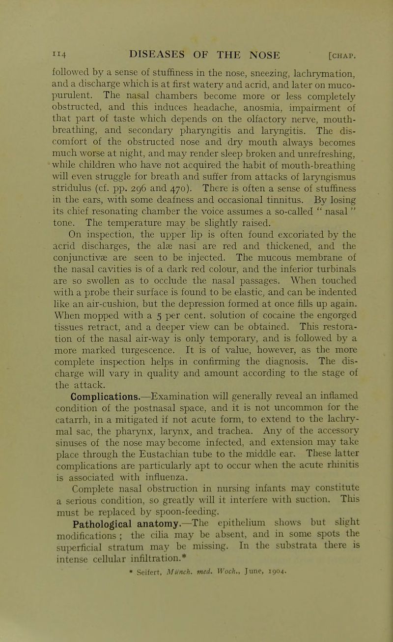 followed by a sense of stuffiness in the nose, sneezing, lachrymation, and a discharge which is at first watery and acrid, and later on muco- purulent. The nasal chambers become more or less completely obstmcted, and this induces headache, anosmia, impairment of that part of taste which depends on the olfactory nerve, mouth- breathing, and secondary pharyngitis and laryngitis. The dis- comfort of the obstructed nose and dry mouth alwa3's becomes much worse at night, and may render sleep broken and unrefreshing, while children who have not acquired the habit of mouth-breathing will even struggle for breath and suffer from attacks of laryngismus stridulus (cf. pp. 296 and 470). There is often a sense of stuffiness in the ears, with some deafness and occasional tinnitus. By losing its chief resonating chamber the voice assumes a so-called  nasal  tone. The temperature may be slightly raised. On inspection, the upper lip is often found excoriated by the acrid discharges, the alae nasi are red and thickened, and the conjunctivae are seen to be injected. The mucous membrane of the nasal cavities is of a dark red colour, and the inferior turbinals are so swollen as to occlude the nasal passages. W^ien touched with a probe their surface is found to be elastic, and can be indented like an air-cushion, but the depression formed at once fills up again. When mopped with a 5 per cent, solution of cocaine the engorged tissues retract, and a deeper view can be obtained. This restora- tion of the nasal air-way is only temporary, and is followed by a more marked turgescence. It is of value, however, as the more complete inspection helps in confirming the diagnosis. The dis- charge will vary in quality and amount according to the stage of the attack. Complications.—Examination will generally re\'eal an inflamed condition of the postnasal space, and it is not uncommon for the catarrh, in a mitigated if not acute form, to extend to the lachry- mal sac, the pharynx, larynx, and trachea. Any of the accessory sinuses of the nose may become infected, and extension may take place through the Eustachian tube to the middle ear. These latter complications are particularly apt to occur when the acute rhinitis is associated with influenza. Complete nasal obstruction in nursing infants may constitute a serious condition, so greatly will it interfere with suction. This must be replaced by spoon-feeding. Pathological anatomy.—The epithelium shows but slight modifications ; the cilia may be absent, and in some spots the superficial stratum may be missing. In the substrata there is intense cellular infiltration.* ♦ Scifcrt, Munch, incd. Woch., June, 1904. A
