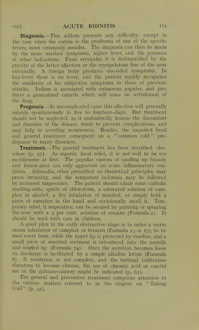 Diagnosis.—This seldom presents any difficulty, except in the case when the coryza is the prodroma of one of the specific fevers, most commonly measles. The diagnosis can then be made by the more marked symptoms, higher fever, and the presence of other indications. From erysipelas it is distinguished by the gravity of the latter affection or the erysipelatous hue of the nose externally. A foreign body produces one-sided symptoms. In hay-fever there is no fever, and the patient readily recognizes the similarity of his subjective symptoms to those of previous attacks. lodism is associated with cutaneous papules, and pro- duces a generalized catarrh which will cease on withdrawal of the drug. Prognosis.—In uncomplicated cases this affection will generally subside spontaneously in five to fourteen.days. But treatment should not be neglected, as it undoubtedly lessens the discomfort and duration of the disease, tends to prevent complications, and may help in avoiding recurrences. Besides, the impaired local and general resistance consequent on a  common cold pre- disposes to many disorders. Treatment.—^The general treatment has been described else- where (p. 97). As regards local relief, it is not well to be too meddlesome at first. The popular custom of snuffing up brandy and lemon-juice can only aggravate an acute inflammatory con- dition. Adrenalin, often prescribed on theoretical principles, may prove irritating, and the temporary ischaemia may be followed by increased turgescence. The patient should inhale some carbolic smelling-salts, spirits of chloroform, a saturated solution of cam- phor in alcohol, a dry inhalation of menthol, or simply hold a piece of camphor in the hand and occasionally smell it. Tem- porary relief, if imperative, can be secured by painting or spraying the nose with a 5 per cent, solution of cocaine (Formula 2). It should be used with care in children. A good plan in the early obstructive stage is to order a warm steam inhalation of camphor or benzoin (Formula 13 or 17), to be used every hour, while the upper lip is protected by vaseline, and a small piece of menthol ointment is introduced into the nostrils and snuffed up (Formula 74). Once the secretion becomes loose its discharge is facilitated by a simple alkaline lotion (Formula 8). If resolution is not complete, and the turbinal infiltration threatens to become chronic, the use of chromic acid or careful use of the galvano-cauter}' might be indicated (p. 62). The general and preventive treatment comprises attention to the various matters referred to in the chapter on  Taking Cold (p. 91).