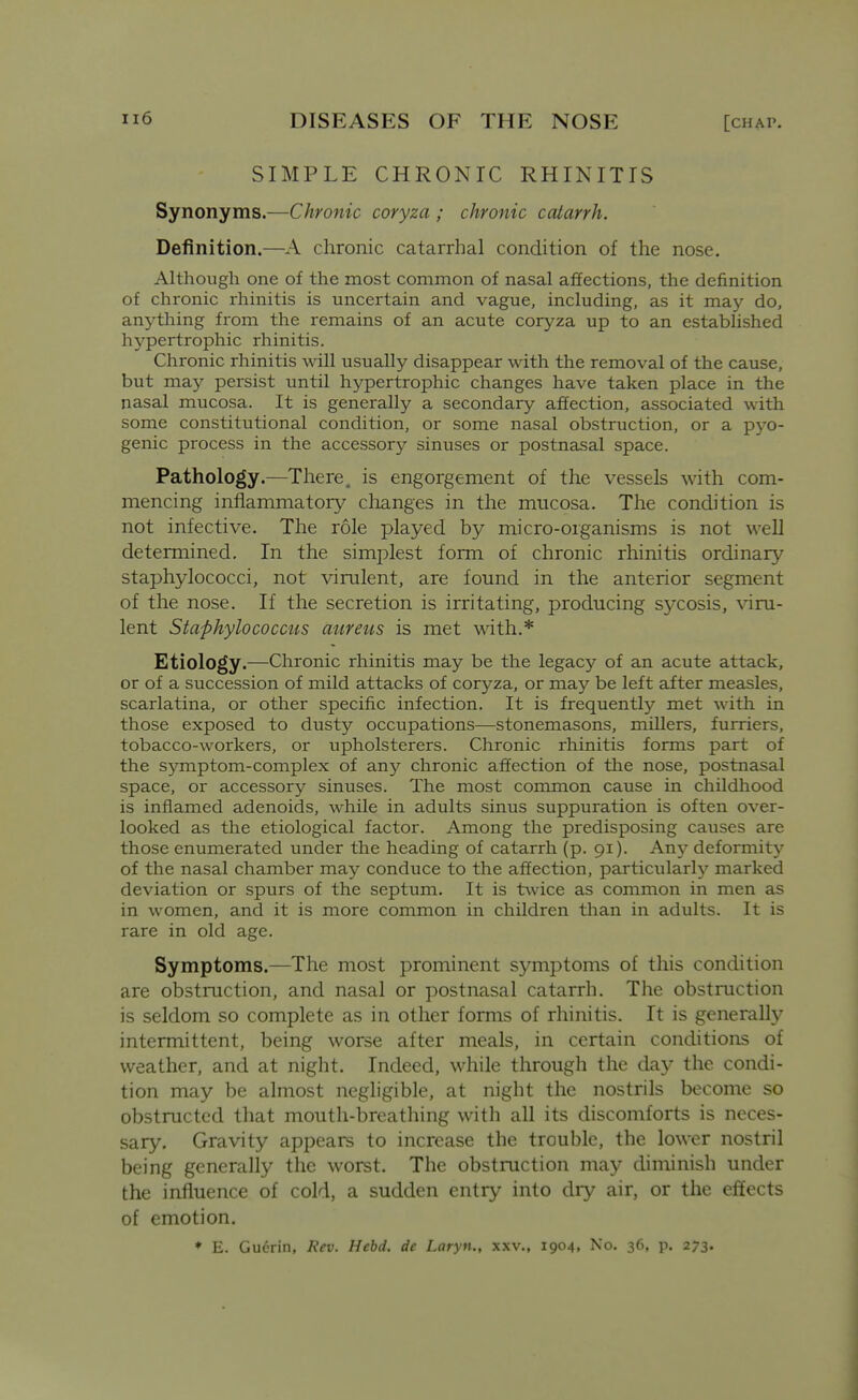 SIMPLE CHRONIC RHINITIS Synonyms.—Chronic coryza ; chronic catarrh. Definition.—A chronic catarrhal condition of the nose. Although one of the most common of nasal affections, the definition of chronic rhinitis is uncertain and vague, including, as it may do, anything from the remains of an acute coryza up to an established hypertrophic rhinitis. Chronic rhinitis will usually disappear with the removal of the cause, but may persist until hypertrophic changes have taken place in the nasal mucosa. It is generally a secondary affection, associated with some constitutional condition, or some nasal obstruction, or a pyo- genic process in the accessory sinuses or postnasal space. Pathology.—There, is engorgement of the vessels with com- mencing inflammatory clianges in the mucosa. The condition is not infective. The role played by micro-organisms is not well determined. In the simplest form of chronic rhinitis ordinary staphylococci, not virulent, are found in the anterior segment of the nose. If the secretion is irritating, producing sycosis, viru- lent Staphylococcus atireus is met \\dth.* Etiology.—Chronic rhinitis may be the legacy of an acute attack, or of a succession of mild attacks of coryza, or may be left after measles, scarlatina, or other specific infection. It is frequently met with in those exposed to dusty occupations—stonemasons, millers, furriers, tobacco-workers, or upholsterers. Chronic rhinitis forms part of the symptom-complex of any chronic affection of the nose, postnasal space, or accessory sinuses. The most common cause in childhood is inflamed adenoids, while in adults sinus suppuration is often over- looked as the etiological factor. Among the predisposing causes are those enumerated under the heading of catarrh (p. 91). Any deformity of the nasal chamber may conduce to the affection, particularly marked deviation or spurs of the septum. It is l:\vice as common in men as in women, and it is more common in children than in adults. It is rare in old age. Symptoms.—The most prominent symptoms of this condition are obstruction, and nasal or postnasal catarrh. The obstruction is seldom so complete as in other forms of rhinitis. It is generally intermittent, being worse after meals, in certain conditions of weather, and at night. Indeed, while through the day the condi- tion may be almost negligible, at night the nostrils become so obstructed that mouth-breathing with all its discomforts is neces- sary. Gravity appears to increase the trouble, the lower nostril being generally the worst. The obstruction may diminish under the influence of cold, a sudden entry into dry air, or the effects of emotion. * E. Gucrin, Rev. Hebd. dc Laryn., xxv., 1904, No. 36, ji. 273.