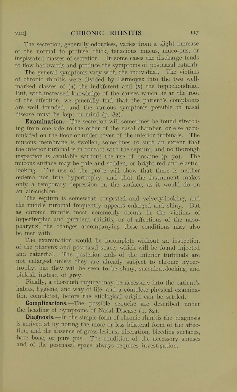 The secretion, generally odourless, varies from a slight increase of the normal to profuse, thick, tenacious mucus, muco-pus, or inspissated masses of secretion. In some cases the discharge tends to flow backwards and produce the symptoms of postnasal catarrh. The general symptoms vary with the individual. The victims of chronic rhinitis were divided by Lermoyez into the two well- marked classes of (a) the indifferent and (6) the hypochondriac. But, with increased knowledge of the causes which lie at the root of the affection, we generally find that the patient's complaints are well founded, and the various symptoms possible in nasal disease must be kept in mind (p. 82). Examination.—^The secretion will sometimes be found stretch- ing from one side to the other of the nasal chamber, or else accu- mulated on the floor or under cover of the inferior turbinals. The mucous membrane is swollen, sometimes to such an extent that the inferior turbinal is in contact with the septum, and no thorough inspection is available without the use of cocaine (p. 70). The mucous surface may be pale and sodden, or bright-red and elastic- looking. The use of the probe will show that there is neither oedema nor true hypertrophy, and that the instrument makes only a temporary depression on the surface, as it would do on an air-cushion. The septum is somewhat congested and velvety-looking, and the middle turbinal frequently appears enlarged and shiny. But as chronic rhinitis most commonly occurs in the victims of hypertrophic and purulent rhinitis, or of affections of the naso- pharynx, the changes accompanying these conditions may also be met with. The examination would be incomplete without an inspection of the pharynx and postnasal space, which will be found injected and catarrhal. The posterior ends of the inferior turbinals are not enlarged unless they are already subject to chronic hyper- trophy, but they will be seen to be shiny, succulent-looking, and pinkish instead of grey. Finally, a thorough inquiry may be necessary into the patient's habits, hygiene, and way of hfe, and a complete physical examina- tion completed, before the etiological origin can be settled. Complications.—^The possible sequelfe are described under the heading of Symptoms of Nasal Disease (p. 82). Diagnosis.—In the simple form of chronic rhinitis the diagnosis is arrived at by noting the more or less bilateral form of the affec- tion, and the absence of gross lesions, ulceration, bleeding surfaces, bare bone, or pure pus. The condition of the accessory sinuses and of the postnasal space always requires investigation.