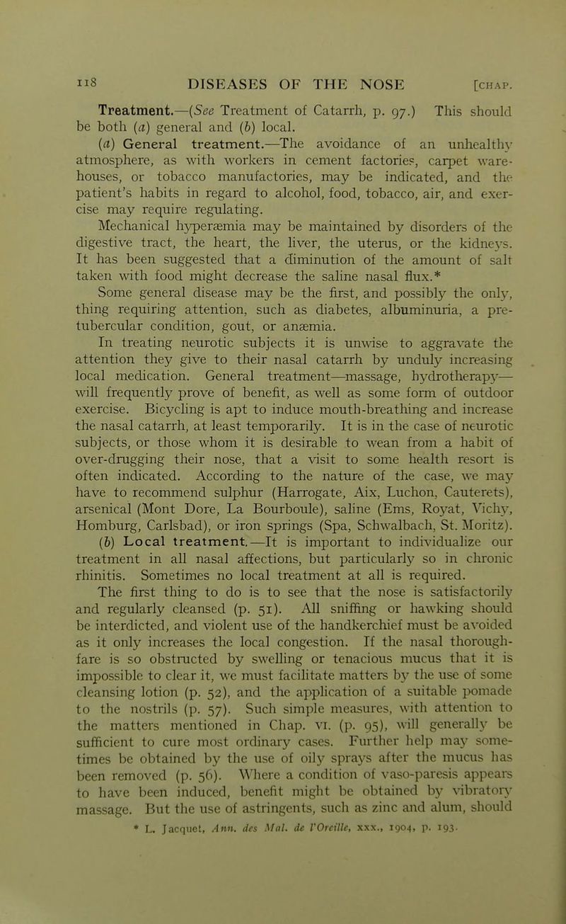 Treatment.—[See Treatment of Catarrh, p. 97.) This should be both {a) general and (6) local. {a) General treatment.—The avoidance of an unhealthy atmosphere, as with workers in cement factorie?, carpet ware- houses, or tobacco manufactories, may be indicated, and the patient's habits in regard to alcohol, food, tobacco, air, and exer- cise may require regulating. Mechanical hyperaemia may be maintained by disorders of the digestive tract, the heart, the liver, the uterus, or the kidne3's. It has been suggested that a diminution of the amount of salt taken with food might decrease the saline nasal flux.* Some general disease may be the first, and possibly the only, thing requiring attention, such as diabetes, albuminuria, a pre- tubercular condition, gout, or anaemia. In treating neurotic subjects it is unwdse to aggravate the attention they give to their nasal catarrh by unduly increasing local medication. General treatment—massage, hydrotherapy'— will frequently prove of benefit, as well as some form of outdoor exercise. Bicycling is apt to induce mouth-breathing and increase the nasal catarrh, at least temporarily. It is in the case of neurotic subjects, or those whom it is desirable to wean from a habit of over-drugging their nose, that a visit to some health resort is often indicated. According to the nature of the case, we may have to recommend sulphur (Harrogate, Aix, Luchon, Cauterets), arsenical (Mont Dore, La Bourboule), saline (Ems, Roy^at, Viclw, Homburg, Carlsbad), or iron springs (Spa, Schwalbach, St. Moritz). (6) Local treatment,—It is important to individualize our treatment in all nasal affections, but particularly so in chronic rhinitis. Sometimes no local treatment at all is required. The first thing to do is to see that the nose is satisfactorily and regularly cleansed (p. 51). All sniffing or hawking should be interdicted, and violent use of the handkerchief must be avoided as it only increases the local congestion. If the nasal thorough- fare is so obstructed by swelling or tenacious mucus that it is impossible to clear it, we must facilitate matters by the use of some cleansing lotion (p. 52), and the application of a suitable pomade to the nostrils (p. 57). Such simple measures, with attention to the matters mentioned in Chap. vi. (p. 95), will generally be sufficient to cure most ordinary cases. Further help may some- times be obtained by the use of oily sprays after the mucus has been removed (p. 56). Where a condition of vaso-paresis appears to have been induced, benefit might be obtained by vibratory massage. But the use of astringents, such as zinc and alum, should * L. Jacquet, Ann. dcs Mai. de VOreille, xxx., 1904, p. 193.