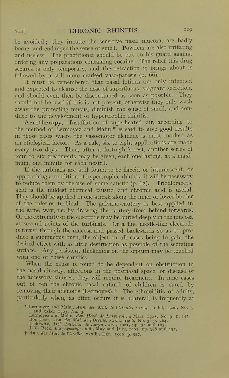 be avoided ; they irritate the sensitive nasal mucosa, are badly borne, and endanger the sense of smell. Powders are also irritating and useless. The practitioner should be put on his guard against ordering any preparations containing cocaine. The relief this drug secures is only temporary, and the retraction it brings about is followed by a still more marked vaso-paresis (p. 66). It must be remembered that nasal lotions are only intended and expected to cleanse the nose of superfluous, stagnant secretion, and should even then be discontinued as soon as possible. They should not be used if this is not present, otherwise they only wash away the protecting mucus, diminish the sense of smell, and con- duce to the development of hypertrophic rhinitis. Aerotherapy.—Insufflation of superheated air, according to the method of Lermoyez and Mahu,* is said to give good results in those cases where the vaso-motor element is most marked as an etiological factor. As a rule, six to eight applications are made every two days. Then, after a fortnight's rest, another series of four to six treatments may be given, each one lasting, at a maxi- mum, one minute for each nostril. If the turbinals are still found to be flaccid or intumescent, or approaching a condition of h3^ertrophic rhinitis, it will be necessary to reduce them by the use of some caustic (p. 62). Trichloracetic acid is the mildest chemical caustic, and chromic acid is useful. They should be applied in one streak along the inner or lower border of the inferior turbinal. The galvano-cautery is best applied in the same way, i.e. by drawing the cautery from behind forwards. Or the extremity of the electrode may be buried deeply in the mucosa at several points of the turbinals. Or a fine needle-like electrode is thrust through the mucosa and passed backwards so as to pro- duce a submucous burn, the object in all cases being to gain the desired effect with as Uttle destruction as possible of the secreting surface. Any persistent thickening on the septum may be touched with one of these caustics. When the cause is found to be dependent on obstruction in the nasal air-way, affections in the postnasal space, or disease of the accessory sinuses, they will require treatment. In nine cases out of ten the chronic nasal catarrh of children is cured by removing their adenoids (Lermoyez).f The ethmoiditis of adults, particularly when, as often occurs, it is bilateral, is frequently at * Lermoyez and Mahu, Ann. des Mai. cle VOreille, xxvi., Juillet, 1900, No. 7 and xxix., 1903, No. 3. Lermoyez and Mahu, Rev. Hehd. de Larvngol., 4 Mars, 1905, No. 9, p. 241. Bourgeois, Ann. des Mai. de lOreille, xxxii., 1906, No. 3,' p. 264. Lichtwitz, Arch. Internal, de Laryn., xiv., 1901, pp. 35 and 103. J. C. Beck, Laryngoscope, xiii., May and July, 1903, pp. 368 and 537. + Ann. des Mai. de VOreille, xxxiii., D6c., 1906 p. 517.