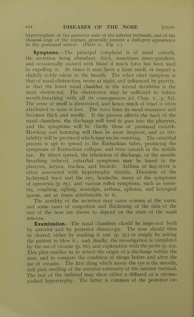 hypertrophies of the posterior ends of the inferior turbinals, and of the choanal edge of the septum, generally present a dull-grey appearance in the postnasal mirror. (Plate ii., Fig. i.) Symptoms.—The principal complaint is of nasal catarrh, the secretion being abundant, thick, sometimes muco-purulent, and occasionally stained with blood if much force has been used in expelling it. At times it may have a faint smell, or impart a slightly sickly odour to the breath. The other chief symptom is that of nasal obstruction, worse at night, and influenced by gravity, so that the lower nasal chamber in the lateral decubitus is the most obstructed. The obstruction may be sufficient to induce mouth-breathing with all its consequences (cf. Chap, v., p. 82). The sense of smell is diminished, and hence much of what is often attributed to taste is lost. The voice loses its nasal resonance and becomes thick and woolly. If the process affects the back of the nasal chambers, the discharge will tend to pass into the phar^mx, and the symptoms will be chiefly those of postnasal catarrh. Hawking and hemming will then be more frequent, and an irri- tability will be produced which may excite vomiting. The catarrhal process is apt to spread to the Eustachian tubes, producing the symptoms of Eustachian collapse, and even catarrh in the middle ear. By direct spread, the inhalation of discharge, or the mouth- breathing induced, catarrhal symptoms may be found in the pharynx, larynx, trachea, and bronchi. Asthma or hay-fever is often associated with h3rpertrophic rhinitis. Disorders of the lachrymal tract and the eye, headache, many of the s^^mptoms of aprosexia (p. 85), and various reflex symptoms, such as sneez- ing, coughing, sighing, neuralgia, asthma, aphonia, and lar}-ngeal spasm, are at times attributable to it. The acridity of the secretion may cause eczema of the nares, and some cases of congestion and thickening of the skin of the end of the nose are shown to depend on the state of the nasal mucosa. Examination.—The nasal chambers should be inspected both by anterior and by posterior rhinoscopy. The nose should then be cleared, either by washing it out (p. 51) or simply by asking the patient to blow it ; and, finally, the investigation is completed by the use of cocaine (p. 66), and exploration with the probe (p. 19). This plan enables us to detect the origin of a discharge within the nose, and to compare the condition of things before and after the use of cocaine. The first thing which meets the eye is the smooth, dull pink swelling of the anterior extremity of the inferior turbinal. The rest of the turbinal may show cither a diffused or a circum- scribed hypertrophy. The latter is common at the posterior ex-