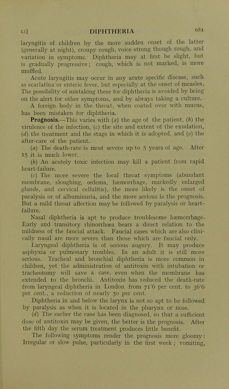laryngitis of children by the more sudden onset of the latter (generally at night), croupy cough, voice strong though rough, and variation in symptoms. Diphtheria may at first be slight, but is gradually progressive; cough, which is not marked, is more muffled. Acute laryngitis may occur in any acute specific disease, such as scarlatina or enteric fever, but especially at the onset of measles. The possibihty of mistaking these for diphtheria is avoided by being on the alert for other symptoms, and by always taking a culture. A foreign body in the throat, when coated over with mucus, has been mistaken for diphtheria. Prognosis.—This varies with (a) the age of the patient, (b) the virulence of the infection, (c) the site and extent of the exudation, (d) the treatment and the stage in which it is adopted, and {e) the after-care of the patient. (a) The death-rate is most severe up to 5 years of age. After 15 it is much lower. (6) An acutely toxic infection may kill a patient from rapid heart-failure. (c) The more severe the local throat symptoms (abundant membrane, sloughing, oedema, haemorrhage, markedly enlarged glands, and cervical cellulitis), the more likely is the onset of paralysis or of albuminuria, and the more serious is the prognosis. But a mild throat affection may be followed by paralysis or heart- failure. Nasal diphtheria is apt to produce troublesome haemorrhage. Early and transitory rhinorrhoea bears a direct relation to the mildness of the f aucial attack. Faucial cases which are also clini- cally nasal are more severe than those which are faucial only. Laryngeal diphtheria is of serious augury. It may produce asphyxia or pulmonary troubles. In an adult it is still more serious. Tracheal and bronchial diphtheria is more common in children, yet the administration of antitoxin with intubation or tracheotomy will save a case, even when the membrane has extended to the bronchi. Antitoxin has reduced the death-rate from laryngeal diphtheria in London from 71*6 per cent, to 36*6 per cent., a reduction of nearly 50 per cent. Diphtheria in and below the larynx is not so apt to be followed by paralysis as when it is located in the pharynx or nose. {d) The earher the case has been diagnosed, so that a sufficient dose of antitoxin may be given, the better is the prognosis. After the fifth day the serum treatment produces little benefit. The following symptoms render the prognosis more gloomy: Irregular or slow pulse, particularly in the first week ; vomiting.