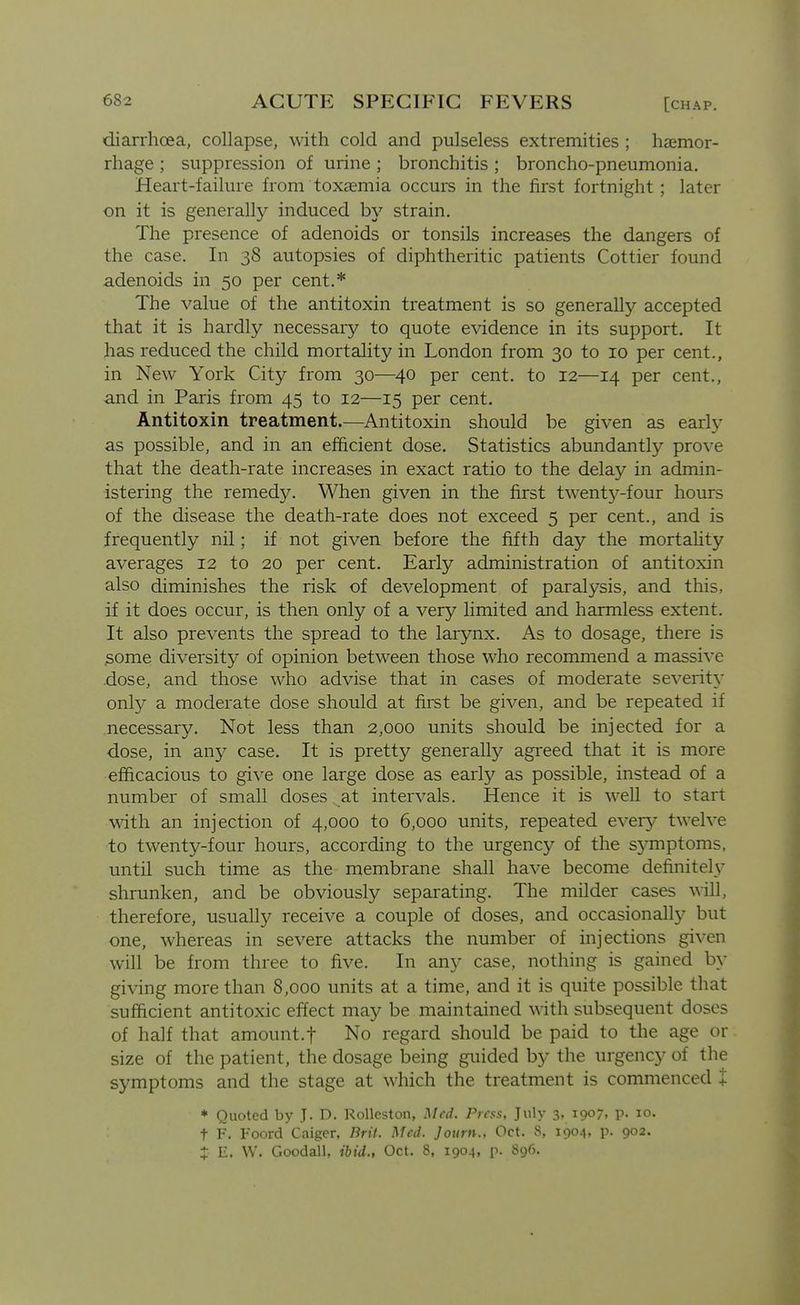 diarrhoea, collapse, with cold and pulseless extremities ; hasmor- rhage ; suppression of urine ; bronchitis ; broncho-pneumonia. Heart-failure from toxaemia occurs in the first fortnight ; later on it is generally induced by strain. The presence of adenoids or tonsils increases the dangers of the case. In 38 autopsies of diphtheritic patients Cottier found adenoids in 50 per cent.* The value of the antitoxin treatment is so generally accepted that it is hardly necessary to quote evidence in its support. It has reduced the child mortality in London from 30 to 10 per cent., in New York City from 30—40 per cent, to 12—14 per cent., and in Paris from 45 to 12—15 per cent. Antitoxin treatment.—Antitoxin should be given as early as possible, and in an efficient dose. Statistics abundantly prove that the death-rate increases in exact ratio to the delay in admin- istering the remedy. When given in the first twenty-four hours of the disease the death-rate does not exceed 5 per cent., and is frequently nil; if not given before the fifth day the mortahty averages 12 to 20 per cent. Early administration of antitoxin also diminishes the risk of development of paralysis, and this, if it does occur, is then only of a very limited and harmless extent. It also prevents the spread to the larynx. As to dosage, there is .some diversity of opinion between those who recommend a massive dose, and those who advise that in cases of moderate severity only a moderate dose should at first be given, and be repeated if necessary. Not less than 2,000 units should be injected for a dose, in any case. It is pretty generally agreed that it is more efficacious to give one large dose as early as possible, instead of a number of small doses at intervals. Hence it is well to start with an injection of 4,000 to 6,000 units, repeated every twelve to twenty-four hours, according to the urgency of the symptoms, untn such time as the membrane shall have become definitely shrunken, and be obviously separating. The milder cases will, therefore, usually receive a couple of doses, and occasionally but one, whereas in severe attacks the number of injections given will be from three to five. In any case, nothing is gained by giving more than 8,000 units at a time, and it is quite possible that sufficient antitoxic effect may be maintained with subsequent doses of half that amount.f No regard should be paid to the age or size of the patient, the dosage being guided by the urgency of the symptoms and the stage at which the treatment is commenced + * Quoted by J. D. Rolleston, Med. Press, July 3, 1907, p. 10. t F. Foord Caigcr, Brif. Med. Journ., Oct. 8, 1904, p. 902. Z E. W. Goodall, ibid., Oct. 8, 1904, p. 896.