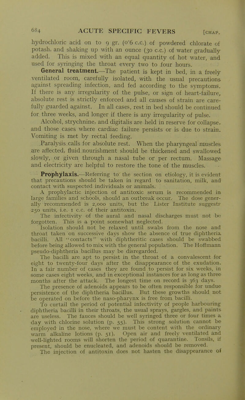 hydrochloric acid on to 9 gr. (o'6 c.c.) of powdered chlorate of potash, and shaking up with an ounce (30 c.c.) of water gradually added. This is mixed with an equal quantity of hot water, and used for syringing the throat every two to four hours. General treatment.—The patient is kept in bed, in a freely ventilated room, carefully isolated, with the usual precautions against spreading infection, and fed according to the symptoms. If there is any irregularity of the pulse, or sign of heart-failure, absolute rest is strictly enforced and all causes of strain are care- fully guarded against. In all cases, rest in bed should be continued for. three weeks, and longer if there is any irregularity of pulse. Alcohol, strychnine, and digitahs are held in reserve for collapse,, and those cases where cardiac failure persists or is due to strain. Vomiting is met by rectal feeding. .Paralysis calls for absolute rest. When the pharyngeal muscles are affected, fluid nourishment should be thickened and swallowed slowly, or given through a nasal tube or per rectum. ]\Iassage and electricity are helpful to restore the tone of the muscles. Prophylaxis.—Referring to the section on etiology, it is evident that precautions should be taken in regard to sanitation, milk, and contact with suspected individuals or animals. A prophylactic injection of antitoxic serum is recommended in. large families and schools, should an outbreak occur. The dose gener- ally recommended is 2,000 units, but the Lister Institute suggest? 250 units, i.e. i c.c. of their antitoxin. The infectivity of the aural and nasal discharges must not br; forgotten. This is a point somewhat neglected. Isolation should not be relaxed until swabs from the nose and throat taken on successive days show the absence of true diphtheria bacilli. All contacts with diphtheritic cases should be swabbed before being allowed to mix with the general population. The Hoffmann pseudo-diphtheria bacillus may be disregarded. The bacilU are apt to persist in the throat of a convalescent for eight to twenty-four days after the disappearance of the exudation. In a fair number of cases they are found to persist for six weeks, in some cases eight weeks, and in exceptional instances for as long as three months after the attack. The longest time on record is 363 days. The presence of adenoids appears to be often responsible for undue persistence of the diphtheria bacillus. But tlrese growths should not be operated on before the naso-pharj-nx is free from bacilli. To curtail the period of potential infectivity of people harbouring diphtheria bacilli in their throats, the usual sprays, gargles, and paints are useless. The fauces should be well syringed three or four times a day with chlorine solution (p. 55). This strong solution cannot be employed in the nose, where we must be content with the ordinary warm alkaline lotions (p. 51). Open air and freely ventilated and well-lighted rooms will shorten the period of quarantine. Tonsils, if present, should be enucleated, and adenoids should be removed. The injection of antitoxin does not hasten the disappearance of