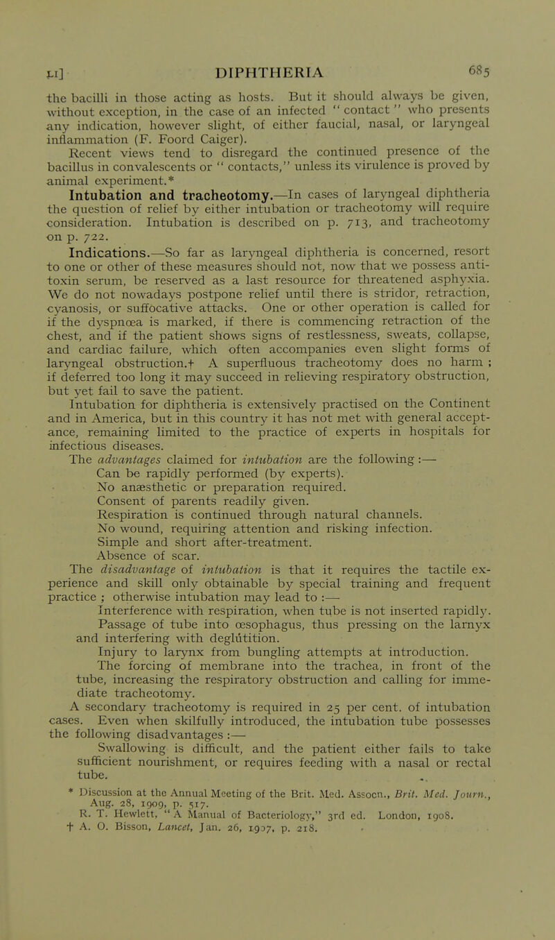 the bacilli in those acting as hosts. But it should always be given, without exception, in the case of an infected  contact  who presents any indication, however slight, of either faucial, nasal, or laryngeal inflammation (F. Foord Caiger). Recent views tend to disregard the continued presence of the bacillus in convalescents or  contacts, unless its virulence is proved by animal experiment.* Intubation and tracheotomy—In cases of laryngeal diphtheria the question of relief by either intubation or tracheotomy will require consideration. Intubation is described on p. 713, and tracheotomy on p. 722. Indications.—So far as laryngeal diphtheria is concerned, resort to one or other of these measures should not, now that we possess anti- toxin serum, be reserved as a last resource for threatened asphyxia. We do not nowadays postpone relief until there is stridor, retraction, cyanosis, or suffocative attacks. One or other operation is called for if the dyspnoea is marked, if there is commencing retraction of the chest, and if the patient shows signs of restlessness, sweats, collapse, and cardiac failure, which often accompanies even slight forms of laryngeal obstruction.f A superfluous tracheotomy does no harm ; if deferred too long it may succeed in relieving respiratory obstruction, but yet fail to save the patient. Intubation for diphtheria is extensively practised on the Continent and in America, but in this country it has not met with general accept- ance, remaining limited to the practice of experts in hospitals for infectious diseases. The advantages claimed for intubation are the following :— Can be rapidly performed (by experts). No anaesthetic or preparation required. Consent of parents readily given. Respiration is continued through natural channels. No wound, requiring attention and risking infection. Simple and short after-treatment. Absence of scar. The disadvantage of intubation is that it requires the tactile ex- perience and skill only obtainable by special training and frequent practice ; otherwise intubation may lead to :— Interference with respiration, when tube is not inserted rapidl}'. Passage of tube into oesophagus, thus pressing on the larnj'-x and interfering with deglutition. Injury to larynx from bungling attempts at introduction. The forcing of membrane into the trachea, in front of the tube, increasing the respiratory obstruction and calling for imme- diate tracheotomy. A secondary tracheotomy is required in 25 per cent, of intubation cases. Even when skilfully introduced, the intubation tube possesses the following disadvantages :— Swallowing is difficult, and the patient either fails to take sufficient nourishment, or requires feeding with a nasal or rectal tube. * Discussion at the Annual Meeting of the Brit. Med. Assocn., Brit. Med. Journ., Aug. 28, 1909, p. 517. R. T. Hewlett,  A Manual of Bacteriology, 3rd ed. London, 1908. t A. O. Bisson, Lancet, Jan. 26, 1937, p. 218.