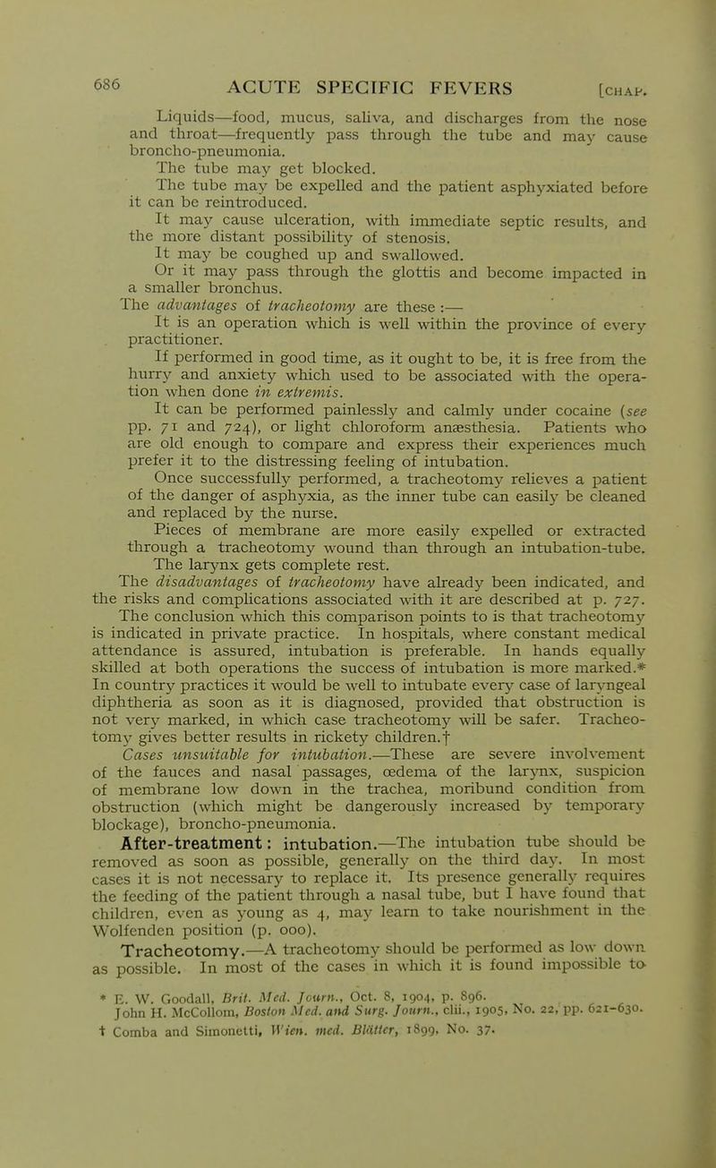 Liquids—food, mucus, saliva, and discharges from the nose and throat—frequently pass through the tube and may cause broncho-pneumonia. The tube may get blocked. The tube may be expelled and the patient asphyxiated before it can be reintroduced. It may cause ulceration, with immediate septic results, and the more distant possibility of stenosis. It may be coughed up and swallowed. Or it may pass through the glottis and become impacted in a smaller bronchus. The advantages of tracheotomy are these :— It is an operation which is well within the province of every practitioner. If performed in good time, as it ought to be, it is free from the hurry and anxiety which used to be associated with the opera- tion when done in extremis. It can be performed painlessly and calmly under cocaine {see pp. 71 and 724), or light chloroform anaesthesia. Patients who are old enough to compare and express their experiences much prefer it to the distressing feeling of intubation. Once successfully performed, a tracheotomy relieves a patient of the danger of asphyxia, as the inner tube can easily be cleaned and replaced hy the nurse. Pieces of membrane are more easily expelled or extracted through a tracheotomy wound than through an intubation-tube. The larynx gets complete rest. The disadvantages of tracheotomy have already been indicated, and the risks and complications associated with it are described at p. 727. The conclusion which this comparison points to is that tracheotomy is indicated in private practice. In hospitals, where constant medical attendance is assured, intubation is preferable. In hands equally skilled at both operations the success of intubation is more marked.* In country practices it would be well to intubate ever}- case of laryngeal diphtheria as soon as it is diagnosed, provided that obstruction is not very marked, in which case tracheotom}'^ will be safer. Tracheo- tomy^ gives better results in rickety children.! Cases unsuitable for intubation.—These are severe involvement of the fauces and nasal passages, oedema of the larjoix, suspicion of membrane low down in the trachea, moribund condition from obstruction (which might be dangerously increased by temporary blockage), broncho-pneumonia. After-treatment: intubation.—The intubation tube should be removed as soon as possible, generally on the third day. In most cases it is not necessary to replace it. Its presence generally requires the feeding of the patient through a nasal tube, but I have found that children, even as young as 4, may learn to take nourishment in the Wolfenden position (p. 000). Tracheotomy-—A tracheotomy should be performed as low down as possible. In most of the cases in which it is found impossible to * E. W. Goodall, Brit. Med. Journ., Oct. 8, 1904, p. 896. John H. McCollom, Boston Med. and Surg. Jotirn., clii., 1905, No. 22, pp. 621-630. t Comba and Siinonetti, Wien. med. BUitter, 1899, No. 37.