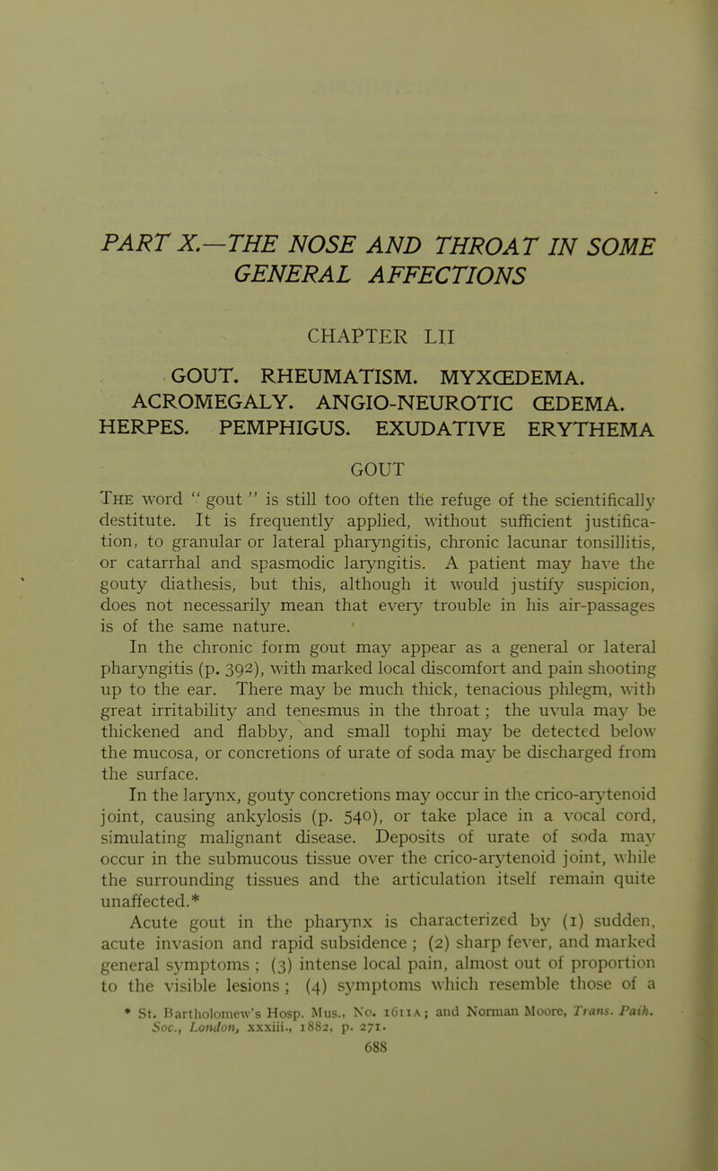 PARTX.—THE NOSE AND THROAT IN SOME GENERAL AFFECTIONS CHAPTER LII GOUT, RHEUMATISM. MYXCEDEMA. ACROMEGALY. ANGIO-NEUROTIC CEDEMA. HERPES. PEMPHIGUS. EXUDATIVE ERYTHEMA GOUT The word  gout  is still too often the refuge of the scientifically destitute. It is frequently applied, without sufficient justifica- tion, to granular or lateral pharyngitis, chronic lacunar tonsillitis, or catarrhal and spasn^odic laryngitis. A patient may have the gouty diathesis, but this, although it would justify suspicion, does not necessarily mean that every trouble in his air-passages is of the same nature. In the chronic form gout may appear as a general or lateral pharyngitis (p. 392), with marked local discomfort and pain shooting up to the ear. There may be much thick, tenacious plilegm, with great irritabilit}^ and tenesmus in the throat; the u\aila may be thickened and flabby, and small tophi may be detected below the mucosa, or concretions of urate of soda may be discharged from the surface. In the larjmx, gouty concretions may occur in the crico-ar^^tenoid joint, causing ankylosis (p. 540), or take place in a vocal cord, simulating malignant disease. Deposits of urate of soda may occur in the submucous tissue over the crico-arytenoid joint, while the surrounding tissues and the articulation itself remain quite unaffected.* Acute gout in the pharynx is characterized by (1) sudden, acute invasion and rapid subsidence ; (2) sharp fever, and marked general symptoms ; (3) intense local pain, almost out of proportion to the visible lesions ; (4) symptoms which resemble those of a ♦ St. Bartholomew's Hosp. Mus., No. 1611A; and Norman Moore, Trans. Path. Soc, Londotij xxxiii., 1882, p. 271.