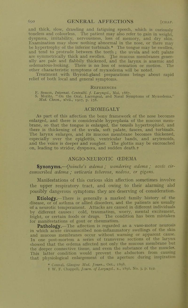 and thick, slow, drawling and fatiguing speech, which is curiously toneless and colourless. The patient may also refer to gain in weight, dyspnoea, irritability, neiA'ousness, loss of memory, and dry skin. Examination may show nothing abnormal in the nose, or there may be hypertrophy of the inferior turbinals.* The tongue may be swollen, and tend to protrude between the teeth ; the uvula and soft palate are symmetrically thick and swollen. The mucous membranes gener- ally are pale and flabbily thickened, and the larynx is anaemic and oedematous-looking. There is no loss of sensation or motion. The other characteristic symptoms of myxoedcma will be noted. Treatment with thyroid-gland preparations brings about rapid relief of both local and general symptoms. References F. Semon, Internat. Cenlralbl. f. Laryngol., Mai, 1887. S. Moritz,  On the Oral, Laryngeal, and Nasal Symptoms of Myxoedema, Med. Chron., xlvii., 1907, p. 158. ACROMEGALY As part of this affection the bony framework of the nose becomes enlarged, and there is considerable hyperplasia of the mucous mem- brane, so that the tongue is enlarged, the tonsils hypertrophied, and there is thickening of the uvula, soft palate, fauces, and turbinals. The larynx enlarges, and its mucous membrane becomes thickened, especially over the epiglottis, ventricular bands, and arytenoids, and the voice is deeper and rougher. The glottis ma}^ be encroached on, leading to stridor, dyspnoea, and sudden death.f ANGIO-NEUROTIC (EDEMA Synonyms.—Quincke's cedema ; zfandering ccdema ; acute cir- cumscribed cedenia ; urticaria tuberosa, nodosa, or gigans. Manifestations of this curious skin affection sonaetimes in^-olve the upper respiratory tract, and owing to their alarming and possibly dangerous symptoms they are deserving of consideration. Etiology.—There is generall}^ a marked family history- of the disease, or of asthma or allied disorders, and the patients are usually of a neurotic temperament. Attacks are caused in different individuals by different causes : cold, traumatism, worr5% mental excitement, fright, or certain foods or drugs. The condition has been mistaken for manifestations of gout or rheumatism. Pathology.—The affection is regarded as a vaso-motor neurosis in which acute circumscribed non-inflammatory swellings of the skin and mucous membranes occur without warning or apparent cause. In one post-mortem a series of transverse sections of the larynx showed that the oedema affected not only the mucous membrane but the deeper connective tissue, and even the substance of the muscle?. This latter condition would prevent the abductors from caushig that physiological enlargement of the aperture during inspiration * Connal, G/rtsgow Med. Jonrn., Oct., iSi)8. t VV. F. Chappell, Jouni. of Laryngol, x.. iSgfi, No. 3, p. 142.