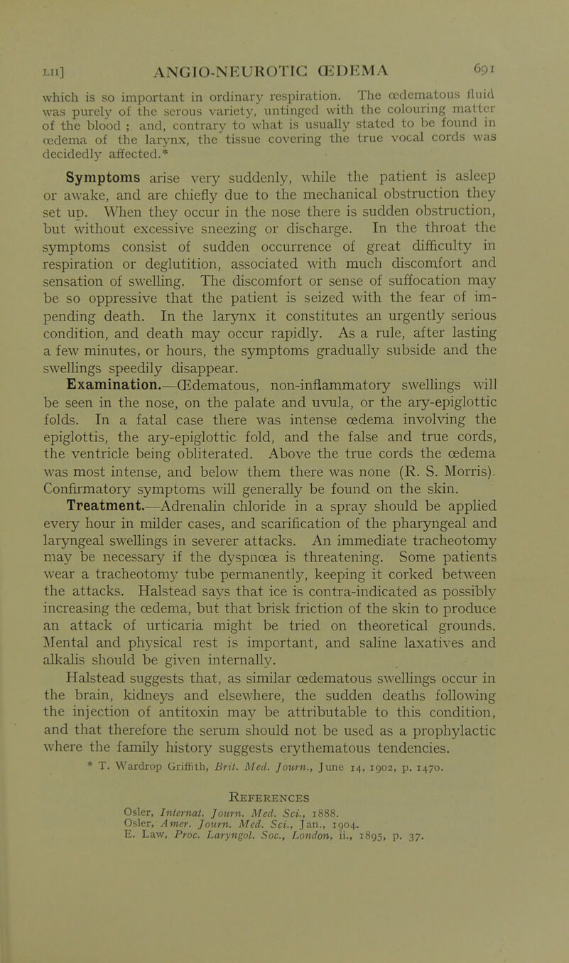 which is so important in ordinary respiration. The ocdcmatous fluid was purely of the serous variety, untinged with the colouring matter of the blood ; and, contrary to what is usually stated to be found in cBdema of the larynx, the tissue covering the true vocal cords was decidedly affected.* Symptoms arise very suddenly, while the patient is asleep or awake, and are chiefly due to the mechanical obstruction they set up. When they occur in the nose there is sudden obstruction, but without excessive sneezing or discharge. In the throat the symptoms consist of sudden occurrence of great difficulty in respiration or deglutition, associated with much discomfort and sensation of swelling. The discomfort or sense of suffocation may be so oppressive that the patient is seized with the fear of im- pending death. In the larynx it constitutes an urgently serious condition, and death may occur rapidly. As a rule, after lasting a few minutes, or hours, the symptoms gradually subside and the sweUings speedily disappear. Examination.—(Edematous, non-inflammatory swellings will be seen in the nose, on the palate and uvula, or the ary-epiglottic folds. In a fatal case there was intense oedema involving the epiglottis, the ary-epiglottic fold, and the false and true cords, the ventricle being obliterated. Above the true cords the oedema was most intense, and below them there was none (R. S. Morris). Confirmatory symptoms will generally be found on the skin. Treatment.—Adrenalin chloride in a spray should be applied every hour in milder cases, and scarification of the pharyngeal and laryngeal swellings in severer attacks. An immediate tracheotomy may be necessary if the dyspnoea is threatening. Some patients wear a tracheotomy tube permanently, keeping it corked between the attacks. Halstead says that ice is contra-indicated as possibly increasing the oedema, but that brisk friction of the skin to produce an attack of urticaria might be tried on theoretical grounds. Mental and physical rest is important, and saline laxatives and alkalis should be given internally. Halstead suggests that, as similar oedematous swellings occur in the brain, kidneys and elsewhere, the sudden deaths following the injection of antitoxin may be attributable to this condition, and that therefore the serum should not be used as a prophylactic where the family history suggests erythematous tendencies. * T. Wardrop Griffith, Brit. Med. Journ., June 14, 1902, p. 1470. References Osier, Internat. Journ. Med. Set., 1888. Osier, Amer. Journ. Med. Sci., Jan., 1904. E. Law, Proc. Laryngol. Soc, London, ii., 1895, p. 37.