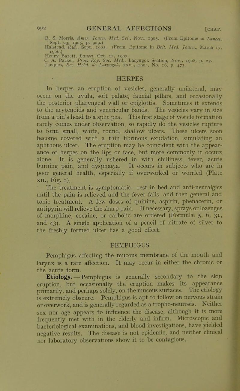 R. S. Morris, Amer. Journ. Med. Sci., Nov., 1905. (From Epitome in Lancet, Sept. 23, 1905, p. 909.) Halstead, ibid., Sept., 1905. (From Epitome ia Brit. Med. Jotirn., March 17, 1906.) Henry Bazctt, Lancet, Oct. 12, 1907. C. A. Parker, Proc. Roy. Soc. Med., Laryngol. Section, Nov., 1908, p. 27. Jacques, Rev. Hebd. de Laryngol., xxvi., 1905, No. 16, p. 473. HERPES In herpes an eruption of vesicles, generally unilateral, may occur on the uvula, soft palate, faucial pillars, and occasionally the posterior pharyngeal wall or epiglottis. Sometimes it extends to the arytenoids and ventricular bands. The vesicles vary in size from a pin's head to a spht pea. This first stage of vesicle formation rarely comes under observation, so rapidly do the vesicles rupture to form small, white, round, shallow ulcers. These ulcers soon become covered with a thin fibrinous exudation, simulating an aphthous ulcer. The eruption may be coincident with the appear- ance of herpes on the lips or face, but more commonly it occurs alone. It is generally ushered in with chilliness, fever, acute burning pain, and dysphagia. It occurs in subjects who are in poor general health, especially if overworked or worried (Plate XII., Fig. i). The treatment is symptomatic—rest in bed and anti-neuralgics until the pain is relieved and the fever falls, and then general and tonic treatment. A few doses of quinine, aspirin, phenacetin, or antipyrin wiU reheve the sharp pain. If necessary, sprays or lozenges of morphine, cocaine, or carbolic are ordered (Formulae 5, 6, 31, and 43). A single apphcation of a pencil of nitrate of silver to the freshly formed ulcer has a good effect. PEMPHIGUS Pemphigus affecting the mucous membrane of the mouth and larynx is a rare affection. It may occur in either the chronic or the acute form. Etiology. — Pemphigus is generally secondarj^ to the skin eruption, but occasionally the eruption makes its appearance primarily, and perhaps solely, on the mucous surfaces. The etiology is extremely obscure. Pemphigus is apt to follow on nervous strain or overwork, and is generally regarded as a tropho-neurosis. Neither sex nor age appears to influence the disease, although it is more frequently met with in the elderly and infirm. Microscopic and bacteriological examinations, and blood investigations, have yielded negative results. The disease is not epidemic, and neither clinical nor laboratory observations show it to be contagious.