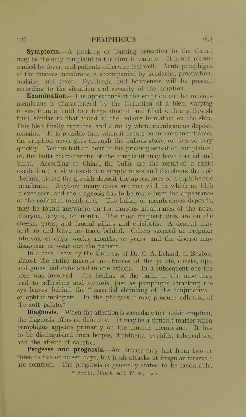 Symptoms.—A pricking or burning sensation in the throat may be the only complaint in the chronic variety. It is not accom- panied by fever, and patients otherwise feel well. Acute pemphigus of the mucous membrane is accompanied by headache, prostration, malaise, and fever. Dysphagia and hoarseness will be present according to the situation and severity of the eruption. Examination—The appearance of the eruption on the mucous membrane is characterized by the formation of a bleb, varying in size from a lentil to a large almond, and filled with a yellowish fluid, similar to that found in the bullous formation on the skin. This bleb finally ruptures, and a milky-white membranous deposit remains. It is possible that when it occurs on mucous membranes the eruption never goes through the bullous stage, or does so very quickly. Within half an hour of the pricking sensation complained of, the bulla characteristic of the complaint may have formed and burst. According to Chiari, the bullae are the result of a rapid exudation ; a slow exudation simply raises and discolours the epi- thelium, giving the greyish deposit the appearance of a diphtheritic membrane. Anyhow, many cases are met with in which no bleb is ever seen, and the diagnosis has to be made from the appearance of the collapsed membrane. The bullae, or membranous deposits, may be found any^vhere on the mucous membranes of the nose, pharynx, larynx, or mouth. The most frequent sites are on the cheeks, gums, and faucial pillars and epiglottis. A deposit may heal up and leave no trace behind. Others sucqeed at irregular intervals of days, weeks, months, or years, and the disease may disappear or wear out the patient. In a case I saw by the kindness of Dr. G. A. Leland, of Boston, almost the entire mucous membranes of the palate, cheeks, lips, and gums had exfoliated in one attack. In a subsequent one the nose was involved. The healing of the bullae in the nose may lead to adhesions and stenosis, just as pemphigus attacking the eye leaves behind the essential shrinking of the conjunctiva of ophthalmologists. In the pharynx it may produce adhesion of the soft palate.* Diagnosis.—When the affection is secondary to the skin eruption, the diagnosis offers no difficulty. It may be a difficult matter when pemphigus appears primarily on the mucous membrane. It has to be distinguished from herpes, diphtheria, syphilis, tuberculosis, and the effects of caustics. Progress and prognosis.—An attack may last from two or three to five or fifteen days, but fresh attacks at irregular intervals are common. The prognosis is generally stated to be favourable, ♦ Avellis, Munch, med. Woch., 1900.