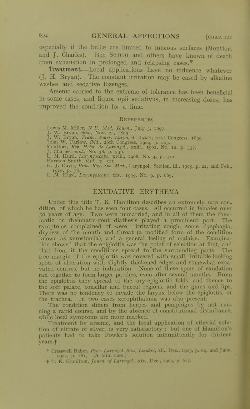 especially if the bulke are limited to mucous surfaces (Montfort and J. Charles). But Semon and others have known of death from exhaustion in prolonged and relapsing cases.* Treatment—Local apphcations have no influence whatever (J. H. Bryan). The constant irritation may be eased by alkahne washes and sedative lozenges. Arsenic carried to the extreme of tolerance has been beneficial in some cases, and liquor opii sedativus, in increasing doses, has improved the condition for a time. References Lewis M. Miller, N.Y. Med. Journ., July 3, 1897. J. W. Bryaa, ibid., Nov. 25, 1899. J. W. Bryan, Trans. Amer. Laryngol. Assoc., 21st Congress, 1899. John W. Farlow, ibid., 26th Congress, 1904, p. 203. Montfort, Rev. Hebd. de Laryngol., xxiii., 1902, No. 12, p. 337. J. Charles, ibid., No. 38, p. 336. L. M. Hurd, Laryngoscope, xviii., 1908, No. 4, p. 310. Harmon Smith, ibid., p. 311. H. J. Davis, Proc. Roy. Soc. Med., Laryngol. Section, iii., 1909, p. 22, and Feb., 1910, p. 78. L. .M. Hurd, Laryngoscope, xix., 1909, No. 9, p. 689. EXUDATIVE ERYTHEMA Under this title T. K. Hamilton describes an extremal}^ rare con- dition, of which he has seen four cases. All occurred in females over 50 years of age. Two were unmarried, and in all of them the rheu- matic or rheumatic-gout diathesis played a prominent part. The symptoms complained of were — irritating cough, some dj-sphagia, dryness of the moutli and throat (a modified form of the condition known as xerostomia), and a general feeling of malaise. Examina- tion showed that the epiglottis was the point of selection at first, and that from it the conditions spread to the surrounding parts. Tlie free margin of the epiglottis was covered with small, irritable-looking spots of ulceration with slightly thickened edges and somewhat exca- vated centres, but no induration. None of these spots of exudation ran together to form larger patclies, even after several months. From the epiglottis they spread to the ary-epiglottic folds, and thence to the soft palate, tonsillar and buccal regions, and the gums and lips. There was no tendency to invade the lar3-nx below the epiglottis, or the trachea. In two cases xerophthalmia was also present. The condition differs from herpes and pemphigus by not run- ning a rapid course, and by the absence of constitutional disturbance, while local symptoms are more marked. Treatment by arsenic, and the local application of etherial solu- tion of nitrate of silver, is very satisfactory ; but one of Hamilton's patients had to take Fowler's solution intermittentl}- for thirteen years.f * Cresswell Baber, Proc. Laryngol. Soc, London, xli., Dec, 1903, p. 64. and June, 1904, p. 181. (A fatal case.) t T. K. Hamilton. Journ. of Laryngol., xix., Dec, 1904, p. 61;.