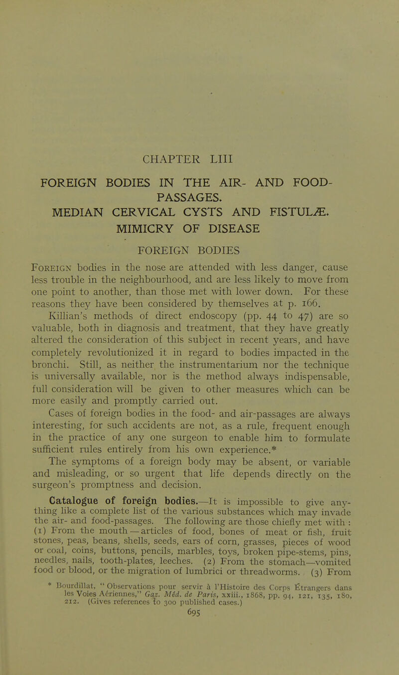 FOREIGN BODIES IN THE AIR- AND FOOD- PASSAGES. MEDIAN CERVICAL CYSTS AND FISTULA* MIMICRY OF DISEASE FOREIGN BODIES Foreign bodies in the nose are attended with less danger, cause less trouble in the neighbourhood, and are less likely to move from one point to another, than those met with lower down. For these reasons they have been considered by themselves at p. i66. Killian's methods of direct endoscopy (pp. 44 to 47) are so valuable, both in diagnosis and treatment, that they have greatly altered the consideration of this subject in recent years, and have completely revolutionized it in regard to bodies impacted in the bronchi. Still, as neither the instrumentarium nor the technique is universally available, nor is the method always indispensable, full consideration will be given to other measures which can be more easily and promptly carried out. Cases of foreign bodies in the food- and air-passages are always interesting, for such accidents are not, as a rule, frequent enough in the practice of any one surgeon to enable him to formulate sufficient rules entirely from his own experience.* The symptoms of a foreign body may be absent, or variable and misleading, or so urgent that hfe depends directly on the surgeon's promptness and decision. Catalogue of foreign bodies.—It is impossible to give any- thing like a complete list of the various substances which may invade the air- and food-passages. The following are those chiefly met with : (i) From the mouth — articles of food, bones of meat or fish, fruit stones, peas, beans, shells, seeds, ears of corn, grasses, pieces of wood or coal, coins, buttons, pencils, marbles, toys, broken pipe-stems, pins, needles, nails, tooth-plates, leeches. (2) From the stomach—vomited food or blood, or the migration of lumbrici or threadworms. (3) From * Bourdillat, Observations pour servir h I'Histoire des Corps fitrangers dans les Voies Acriennes, Gaz. Med. de Paris, xxiii., 1868, pp. 94, 121, 135, 180, 212. (Gives references lo 300 published cases.) 69s