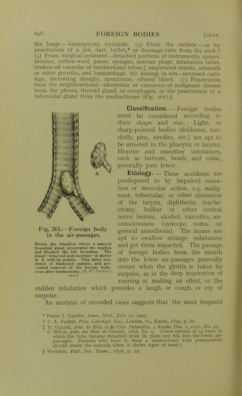 the hmgs — haemoptysis, hydatids. (4) From the outside—as by penetration of a pin, dart, bullet,* or drainage-tube from the neck.t (5) From surgical measures—detached portions of instruments, sprays, brushes, cotton-wool, gauze, sponges, antrum plugs, intubation tubes, broken-off cannulae of tracheotomy tubes, J amputated tonsils, adenoids or other growths, and haemorrhage. (6) Arising in siiu—necrosed carti- lage, iilcerating sloughs, membrane, effused blood. (7) Penetration from the neighbourhood—ulceration or extension of malignant disease from the pleura, thyroid gland, or oesophagus, or the penetration of a tubercular gland from the mediastinum (Fig. 261).§ Classification. — Foreign bodies must be considered according to their shape and size. Light, or sharp-pointed bodies (fishbones, nut- shells, pins, needles, etc.) are apt to be arrested in the pharynx or larjmx. Heavier and smoother substances, such as buttons, beads, and coins, generally pass lower. Etiology These accidents are predisposed to by impaired sensa- tion or muscular action, e.g. malig- nant, tubercular, or other ulceration of the larynx, diphtheria, trache- otomy, bulbar or other central nerve lesions, alcohol, narcotics, un- consciousness (syncope, coma, or general anaesthesia). The insane are apt to swallow strange substances and get them impacted. The passage of foreign bodies from the mouth into the lower air-passages generally occurs when the glottis is taken by surprise, as in the deep inspiration of running or making an effort, or the sudden inhalation which .precedes a laugh, or cough, or cry of surprise. An analysis of recorded cases suggests that the most frequent Fig. 261.—Foreign body in the air-passages. Shows the situation where a caseous bronchial gland penetrated the trachea and blocked the left bronchus. The gland—removed post-mortem—is shown at A with its pedicle. This latter con- sisted of thickened capsule, and pre- vented removal of the foreign body, even after tracheotomy. (R.IV. Parkers case.) * Pierce J. Candee, Amer. Med., July 11, 1903. t C. A. Parker, Proc. Laryngol. Soc, London, vi., March, 1S99, p. 62. J D. Galatti, Ann. dc MM. et de Chir. Infancies, 5 Ann6e, Dec. i, 1901, No. 25. C. Billot, Ann. des Mai. de VOreillc, 1896, No. 3. (Gives records of 19 cases in which tlic tube became detached from its plate and fell into the lower air- passages. Patients who have to wear a tracheotomy tube permanently should renew the cannula when it shows signs of wear.) § Voelcker, Path. Soc. Trans., 1898, p. 22.