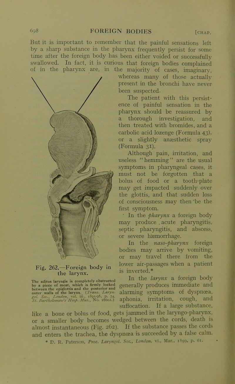 But it is important to remember that the painful sensations left by a sharp substance in the pharynx frequently persist for some time after the foreign body has been either voided or successfully swallowed. In fact, it is curious that foreign bodies complained of in the pharynx are, in the majority of cases, imiaginary, whereas many of those actually present in the bronchi have never been suspected- The patient with this persist- ence of painful sensation in the pharynx should be reassured by a thorough investigation, and then treated with bromides, and a carbolic acid lozenge (Formula 43), or a slightly anaesthetic spray (Formula 31). Although pain, irritation, and useless hemming are the usual symptoms in pharyngeal cases, it must not be forgotten that a bolus of food or a tooth-plate may get impacted suddenly over the glottis, and that sudden loss of consciousness may then 'be the first symptom. ■ In the pharynx a foreign bod}^ may produce . acute phar^oigitis, septic pharjmgitis, and abscess, or severe haemorrhage. In the naso-pharynx foreign bodies may arrive by \-omiting, or ma}^ travel there from the lower air-passages when a patient is inverted.* In the larynx a foreign body generally produces immediate and alarming s37mptoms of dj-spncea, aphonia, irritation, cough, and suffocation. If a large substance, like a bone or bolus of food, gets jammed in the laryngo-phar>nix, or a smaller body becomes wedged between the cords, death is almost instantaneous (Fig. 262). If the substance passes the cords and enters the trachea, the dj^spncea is succeeded by a false calm. ♦ D. R. Paterson, Proc. Larywjol. Soc, London, vi., Mar., i^oo. p. 61. Fig. 262.—Foreign body in the larynx. The aditus laryngis is completely obstructed by a piece of meat, which is firmly locked between the epiglottis and the posterior and outer walls of the larynx. (Trans. Laryii. gol. Soc, London, vol. iii., iSgs-ge, p. 74. St. Barilwlomcivs Hasp. Mus., No. 1660A.)