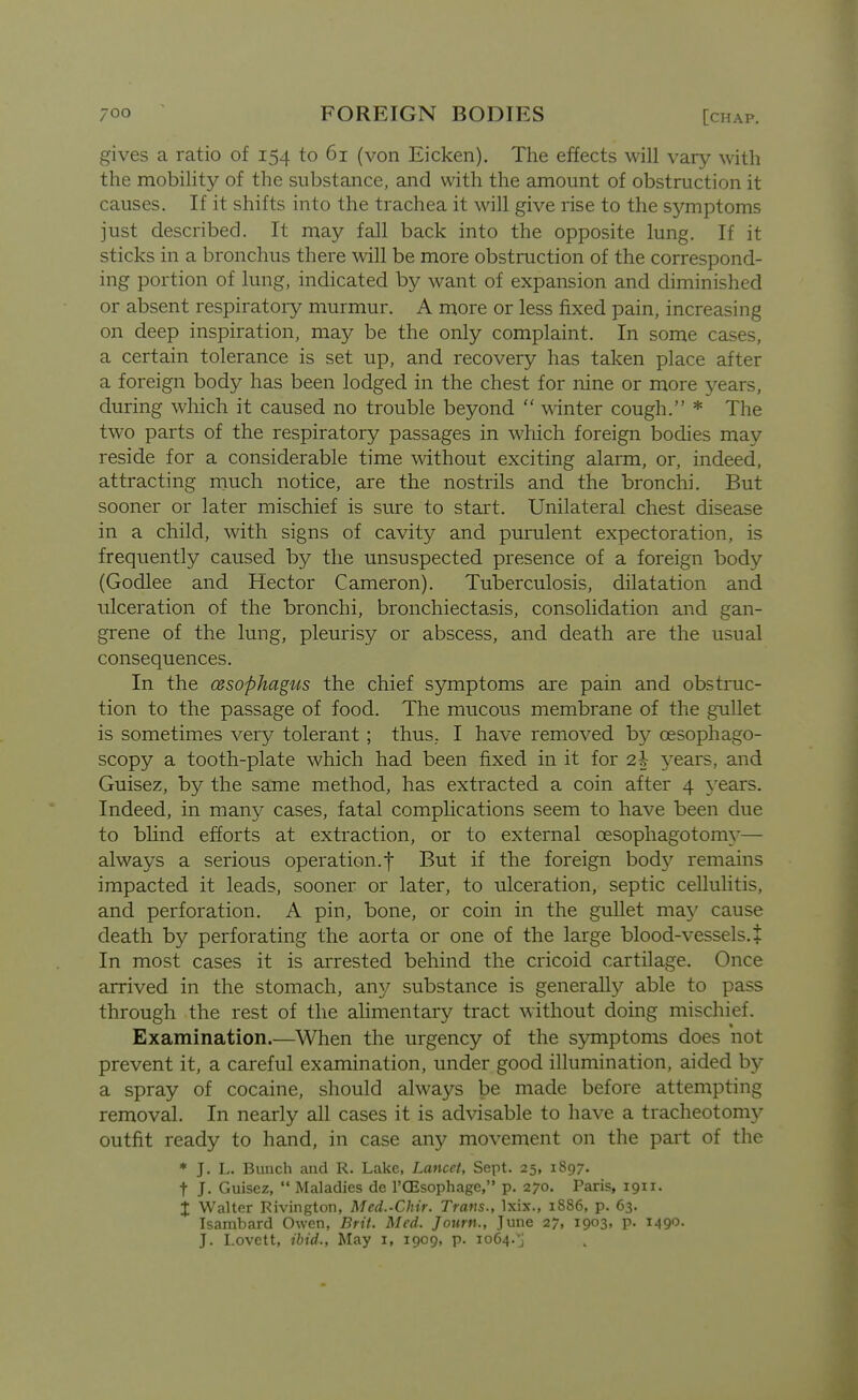 gives a ratio of 154 to 61 (von Eicken). The effects will vary with the mobility of the substance, and with the amount of obstruction it causes. If it shifts into the trachea it will give rise to the sj'-mptoms just described. It may fall back into the opposite lung. If it sticks in a bronchus there will be more obstruction of the correspond- ing portion of lung, indicated by want of expansion and diminished or absent respiratory murmur. A more or less fixed pain, increasing on deep inspiration, may be the only complaint. In some cases, a certain tolerance is set up, and recovery has taken place after a foreign body has been lodged in the chest for nine or more years, during which it caused no trouble beyond winter cough. * The two parts of the respiratory passages in which foreign bodies may reside for a considerable time mthout exciting alarm, or, indeed, attracting much notice, are the nostrils and the bronchi. But sooner or later mischief is sure to start. Unilateral chest disease in a child, with signs of cavity and purulent expectoration, is frequently caused by the unsuspected presence of a foreign body (Godlee and Hector Cameron). Tuberculosis, dilatation and ulceration of the bronchi, bronchiectasis, consolidation and gan- grene of the lung, pleurisy or abscess, and death are the usual consequences. In the ossophagus the chief symptoms are pain and obstruc- tion to the passage of food. The mucous membrane of the gullet is sometimes very tolerant; thus. I have removed by oesophago- scopy a tooth-plate which had been fixed in it for 2i years, and Guisez, by the same method, has extracted a coin after 4 years. Indeed, in many cases, fatal complications seem to have been due to bUnd efforts at extraction, or to external oesophagotomy— always a serious operation.f But if the foreign body remains impacted it leads, sooner or later, to ulceration, septic cellulitis, and perforation. A pin, bone, or coin in the gullet ma\' cause death by perforating the aorta or one of the large blood-vessels. + In most cases it is arrested behind the cricoid cartilage. Once arrived in the stomach, any substance is generally able to pass through the rest of the alimentary tract without doing mischief. Examination.—When the urgency of the s5miptoms does not prevent it, a careful examination, under good illumination, aided by a spray of cocaine, should always be made before attempting removal. In nearly all cases it is advisable to have a tracheotomy outfit ready to hand, in case any movement on the part of the * J. L. Bunch and R. Lake, Lancet, Sept. 25, 1897. t J. Guisez, Maladies de I'GEsophage, p. 270. Paris, 1911. X Walter Rivington, Med.-Chir. Trans., Ixix., 1886, p. 63. Isambard Owen, Brit. Med. Journ., June 27, 1903, p. 1490. J. I.ovctt, ibid.. May i, 1909, p. 1064.J