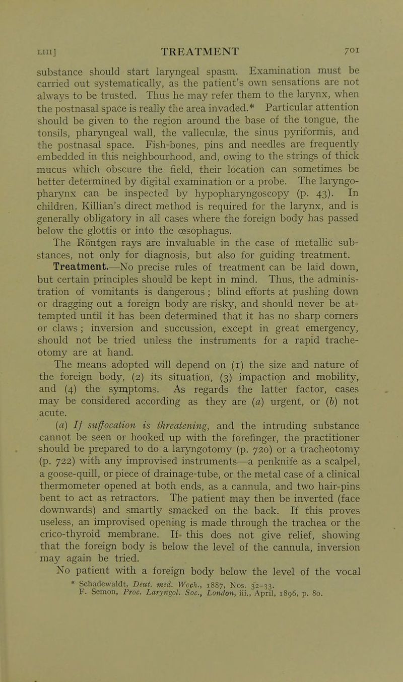 substance should start laryngeal spasm. Examination must be carried out systematically, as the patient's own sensations are not always to be trusted. Thus he may refer them to the larynx, when the postnasal space is really the area invaded.* Particular attention should be given to the region around the base of the tongue, the tonsils, pharyngeal wall, the valleculas, the sinus pyriformis, and the postnasal space. Fish-bones, pins and needles are frequently embedded in this neighbourhood, and, owing to the strings of thick mucus wliich obscure the field, their location can sometimes be better determined by digital examination or a probe. The laiyngo- pharynx can be inspected by hypopharyngoscopy (p. 43). In children, Killian's direct method is required for the larynx, and is generally obligatory in all cases where the foreign body has passed below the glottis or into the oesophagus. The Rontgen rays are invaluable in the case of metallic sub- stances, not only for diagnosis, but also for guiding treatment. Treatment.—No precise rules of treatment can be laid down, but certain principles should be kept in mind. Thus, the adminis- tration of vomitants is dangerous; bhnd efforts at pushing down or dragging out a foreign body are risky, and should never be at- tempted until it has been determined that it has no sharp corners or claws; inversion and succussion, except in great emergency, should not be tried unless the instruments for a rapid trache- otomy are at hand. The means adopted will depend on (i) the size and nature of the foreign body, {2) its situation, (3) impaction and mobihty, and (4) the symptoms. As regards the latter factor, cases may be considered according as they are (a) urgent, or (b) not acute. (a) If suffocation is threatening, and the intruding substance cannot be seen or hooked up with the forefinger, the practitioner should be prepared to do a laryngotomy (p. 720) or a tracheotomy (p. 722) with any improvised instruments—a penknife as a scalpel, a goose-quill, or piece of drainage-tube, or the metal case of a clinical thermometer opened at both ends, as a cannula, and two hair-pins bent to act as retractors. The patient may then be inverted (face downwards) and smartly smacked on the back. If this proves useless, an improvised opening is made through the trachea or the crico-thyroid membrane. If - this does not give rehef, showing that the foreign body is below the level of the cannula, inversion may again be tried. No patient with a foreign body below the level of the vocal * Schadewaldt, Deut. mcd. Woch., 1887, Nos. 32-33. F. Semon, Proc. Laryngol. Soc, London, iii.,'April, 1896, p. 80.