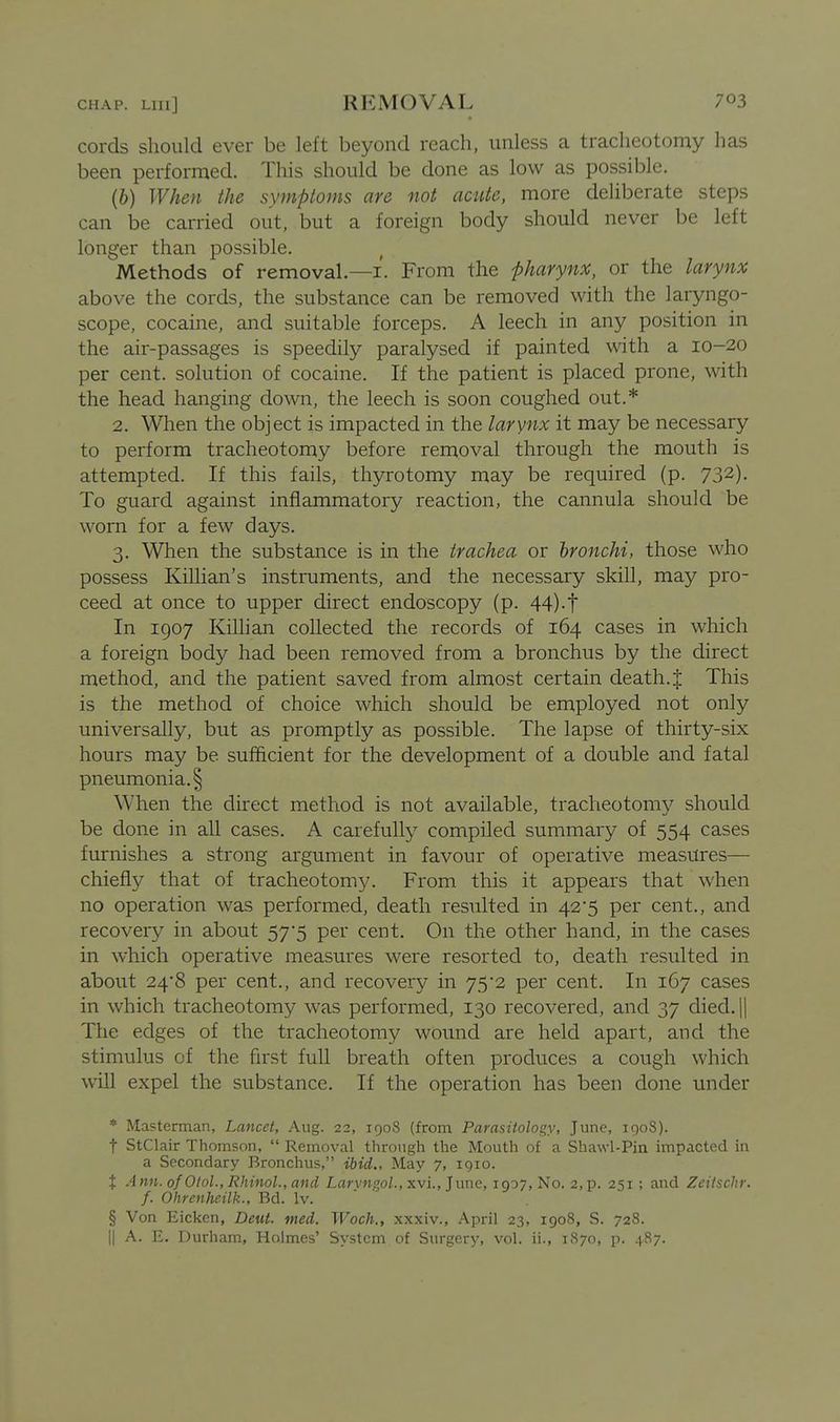 cords should ever be left beyond reach, unless a tracheotomy has been performed. This should be done as low as possible. (6) When the symptoms are not acute, more deliberate steps can be carried out. but a foreign body should never be left longer than possible. Methods of removal.—i. From the pharynx, or the larynx above the cords, the substance can be removed with the laryngo- scope, cocaine, and suitable forceps. A leech in any position in the air-passages is speedily paralysed if painted with a 10-20 per cent, solution of cocaine. If the patient is placed prone, with the head hanging down, the leech is soon coughed out.* 2. When the object is impacted in the larynx it may be necessary to perform tracheotomy before removal through the mouth is attempted. If this fails, thyrotomy may be required (p. 732). To guard against inflammatory reaction, the cannula should be worn for a few days. 3. When the substance is in the trachea or bronchi, those who possess Killian's instruments, and the necessary skill, may pro- ceed at once to upper direct endoscopy (p. 44)-t In 1907 Killian collected the records of 164 cases in which a foreign body had been removed from a bronchus by the direct method, and the patient saved from almost certain death.J This is the method of choice which should be employed not only universally, but as promptly as possible. The lapse of thirty-six hours may be sufficient for the development of a double and fatal pneumonia. § When the direct method is not available, tracheotomy should be done in all cases. A carefully compiled summary of 554 cases furnishes a strong argument in favour of operative measures— chiefly that of tracheotomy. From this it appears that when no operation was performed, death resulted in 42*5 per cent., and recovery in about 57*5 per cent. On the other hand, in the cases in which operative measures were resorted to, death resulted in about 24*8 per cent., and recovery in 75*2 per cent. In 1C7 cases in which tracheotomy was performed, 130 recovered, and 37 died.jl The edges of the tracheotomy wound are held apart, and the stimulus of the first full breath often produces a cough which win expel the substance. If the operation has been done under * Ma?terman, Lancet, Aug. 22, 1908 (from Parasitology, June, 1908). t StClair Thomson, Removal through the Mouth of a Shawl-Pin impacted in a Secondary Bronchus, ibid.. May 7, 1910. X Ann.ofOtol.,Rhinol.,and Laryngo/., xvi., June, 1907, No. 2,p. 251 ; and Zeitschr. f. Ohrenheilk., Bd. Iv. § Von Eicken, Deut. med. Woch., xxxiv., April 23, 1908, S. 728. II A. E. Durham, Holmes' System of Surgery, vol. ii., 1870, p. 487.