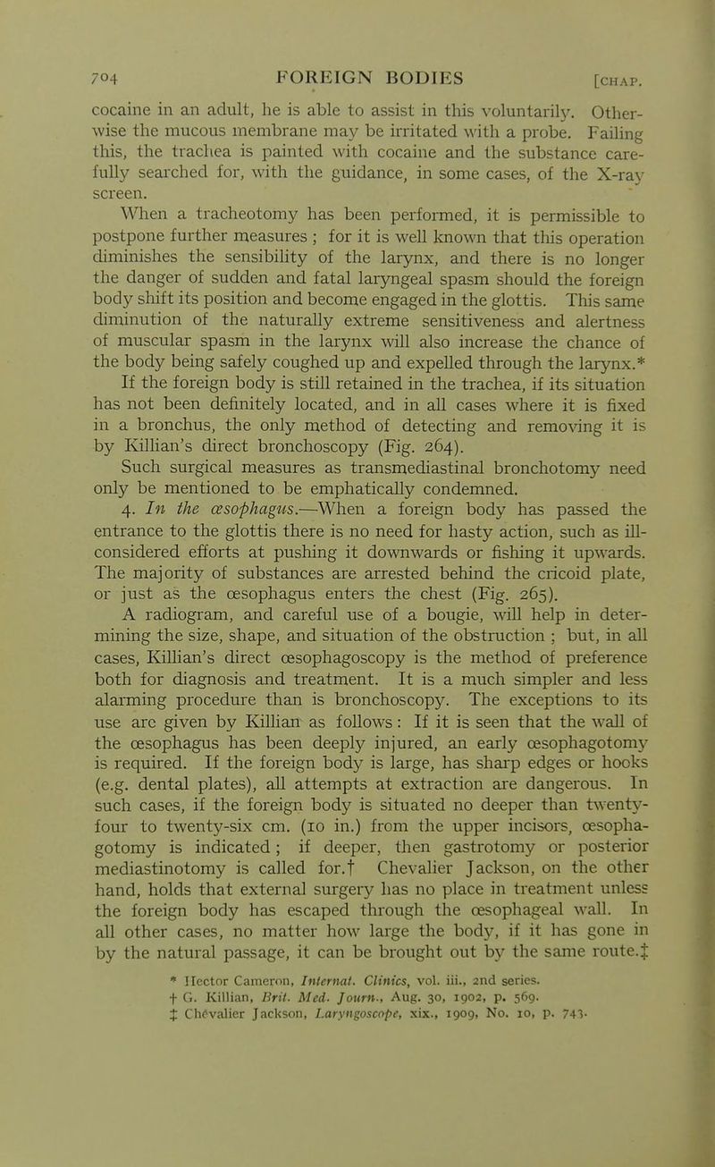 cocaine in an adult, he is able to assist in this voluntarily. Other- wise the mucous membrane may be irritated with a probe. Failing this, the trachea is painted with cocaine and the substance care- fully searched for, with the guidance, in some cases, of the X-ray screen. When a tracheotomy has been performed, it is permissible to postpone further measures ; for it is well known that this operation diminishes the sensibility of the larynx, and there is no longer the danger of sudden and fatal laryngeal spasm should the foreign body shift its position and become engaged in the glottis. This same diminution of the naturally extreme sensitiveness and alertness of muscular spasm in the larynx will also increase the chance of the body being safely coughed up and expelled through the larynx.* If the foreign body is still retained in the trachea, if its situation has not been definitely located, and in all cases where it is fixed in a bronchus, the only method of detecting and remo\dng it is by Kilhan's direct bronchoscopy (Fig. 264). Such surgical measures as transmediastinal bronchotom}^ need only be mentioned to be emphatically condemned. 4. In the cesophag'us.—When a foreign body has passed the entrance to the glottis there is no need for hasty action, such as ill- considered efforts at pushing it downwards or fishing it upwards. The majority of substances are arrested behind the cricoid plate, or just as the oesophagus enters the chest (Fig. 265). A radiogram, and careful use of a bougie, will help in deter- mining the size, shape, and situation of the obstruction ; but, in all cases, Killian's direct oesophagoscopy is the method of preference both for diagnosis and treatment. It is a much simpler and less alarming procedure than is bronchoscopy. The exceptions to its use arc given by Killian as follows: If it is seen that the wall of the oesophagus has been deeply injured, an early oesophagotomy is required. If the foreign body is large, has sharp edges or hooks (e.g. dental plates), aU attempts at extraction are dangerous. In such cases, if the foreign body is situated no deeper than tw^enty- four to twenty-six cm. (10 in.) from the upper incisors, oesopha- gotomy is indicated; if deeper, then gastrotomy or posterior mediastinotomy is called for.f Chevalier Jackson, on the other hand, holds that external surgery has no place in treatment unless the foreign body has escaped through the oesophageal wall. In all other cases, no matter how large the body, if it has gone in by the natural passage, it can be brought out by the same route.J * Hector Cameron, Internal. Clinics, vol. iii., 2nd series. + G. Killian, Brit. Med. Journ-, Aug. 30, 1902, p. 569. t Chevalier Jackson, Laryngoscope, xix., 1909, No. 10, p. 741-
