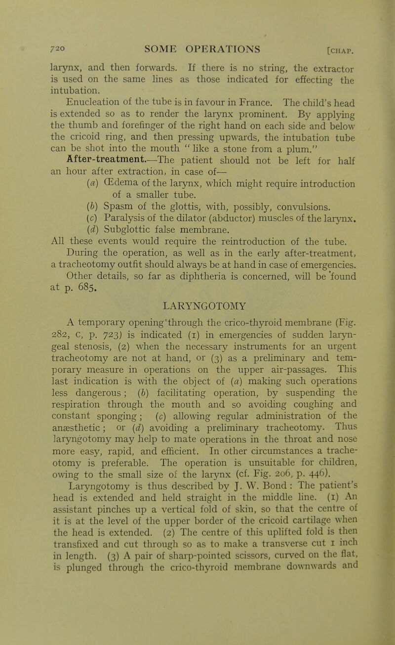 larynx, and then forwards. If there is no string, the extractor is used on the same hnes as those indicated for effecting the intubation. Enucleation of the tube is in favour in France, The child's head is extended so as to render the larynx prominent. By applying the thumb and forefinger of the right hand on each side and below the cricoid ring, and then pressing upwards, the intubation tube can be shot into the mouth  like a stone from a plum. After-treatment.—The patient should not be left for half an hour after extraction, in case of— (a) (Edema of the larynx, which might require introduction of a smaller tube. {])) Spasm of the glottis, with, possibly, convulsions. (c) Paralysis of the dilator (abductor) muscles of the larynx. (d) Subglottic false membrane. All these events would require the reintroduction of the tube. During the operation, as well as in the early after-treatment, a tracheotomy outfit should always be at hand in case of emergencies. Other details, so far as diphtheria is concerned, \vill be 'found at p. 685. LARYNGOTOMY A temporary opening'through the crico-thyroid membrane (Fig. 282, c, p. 723) is indicated (i) in emergencies of sudden laryn- geal stenosis, (2) when the necessary instruments for an urgent tracheotomy are not at hand, or (3) as a prehminary and tem- porary measure in operations on the upper air-passages. This last indication is with the object of {a) making such operations less dangerous; (b) facilitating operation, by suspending the respiration through the mouth and so avoiding coughing and constant sponging; (c) allo\\dng regular administration of the anaesthetic; or (d) avoiding a prehminary tracheotomy. Thus laryngotomy may help to mate operations in the throat and nose more easy, rapid, and efficient. In other circumstances a trache- otomy is preferable. The operation is unsuitable for children, owing to the small size of the larynx (cf. Fig. 206, p. 446). Laryngotomy is thus described by J. W. Bond : The patient's head is extended and held straight in the middle line, (i) An assistant pinches up a vertical fold of skin, so that the centre of it is at the level of the upper border of the cricoid cartilage when the head is extended. (2) The centre of this uphfted fold is then transfixed and cut through so as to make a transverse cut i inch in length. (3) A pair of sharp-pointed scissors, curved on the flat, is plunged through the crico-thyroid membrane downwards and