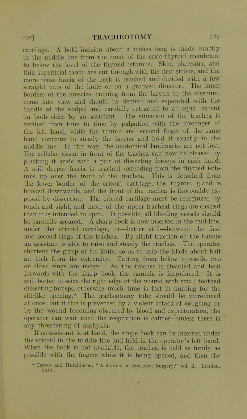 cartilage. A bold incision about 2 inches long is made exactly in the middle line from the front of the crico-thyroid membrane to below the level of the thyroid isthmus. Skin, platysma, and thin superficial fascia are cut through with the first stroke, and the more tense fascia of the neck is reached and divided with a few straight cuts of the knife or on a grooved director. The inner borders of the muscles, running from the larynx to the sternum, come into view and should be defined and separated with the handle of the scalpel and carefully retracted to an equal extent on both sides by an assistant. The situation of the trachea is verified from time to time by palpation with the forefinger of the left hand, while the thumb and second finger of the same hand continue to steady the larynx and hold it exactly in the middle line. In this way, the anatomical landmarks are not lost. The cellular tissue in front of the trachea can now be cleared by plucking it aside with a pair of dissecting forceps in each hand. A still deeper fascia is reached extending from the thyroid isth- mus up over the front of the trachea. This is detached from the lower border of the cricoid cartilage, the thyroid gland is hooked downwards, and the front of the trachea is thoroughly ex-, posed by dissection. The cricoid cartilage must be recognized by touch and sight, and more of the upper tracheal rings are cleared than it is intended to open. If possible, all bleeding vessels should be carefully secured. A sharp hook is now inserted in the mid-line, under the cricoid cartilage, or—better still—between the first and second rings of the trachea. By shght traction on the handle an assistant is able to raise and steady the trachea. The operator shortens the grasp of his knife, so as to grip the blade about half an inch from its extremity. Cutting from below upwards, two or three rings are incised. As the trachea is steadied and held forwards with the sharp hook, the cannula is introduced. It is still better to seize the right edge of the wound with small toothed dissecting forceps, otherwise much time is lost in hunting for the slit-like opening.* The tracheotomy tube should be introduced at once, but if this is prevented by a violent attack of coughing or by the wound becoming obscured by blood and expectoration, the operator can wait until the respiration is calmer—unless there is any threatening of asphyxia. If no assistant is at hand, the single hook can be inserted under the cricoid in the middle line and held in the operator's left hand. When the hook is not available, the trachea is held as firmly as possible with the fingers while it is being opened, and then the * Treves and Hutchinson,  A Manual of Operative Surgery, vol. ii. London, 1910.