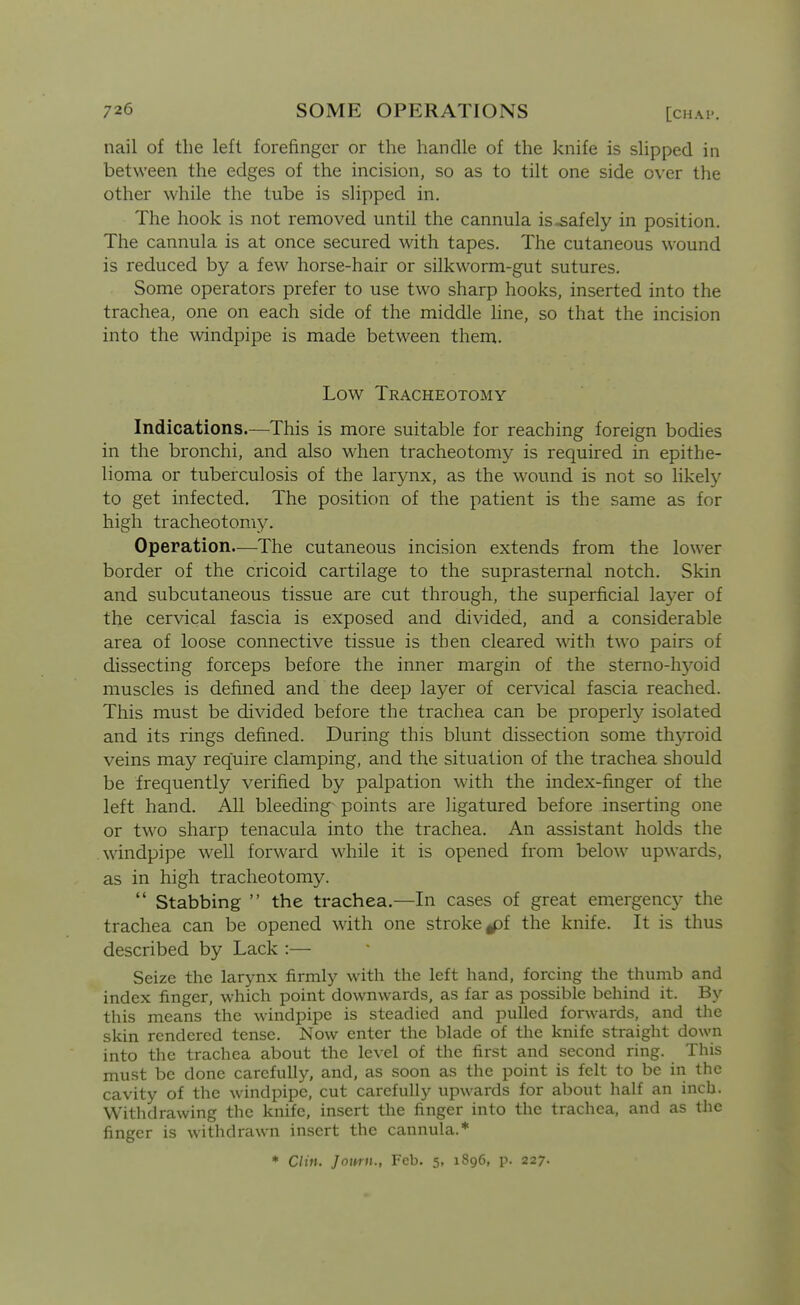 nail of the left forefinger or the handle of the knife is slipped in between the edges of the incision, so as to tilt one side over tlie other while the tube is slipped in. The hook is not removed until the cannula is safely in position. The cannula is at once secured with tapes. The cutaneous wound is reduced by a few horse-hair or silkworm-gut sutures. Some operators prefer to use two sharp hooks, inserted into the trachea, one on each side of the middle line, so that the incision into the \vindpipe is made between them. Low Tracheotomy Indications.—This is more suitable for reaching foreign bodies in the bronchi, and also when tracheotomy is required in epithe- lioma or tuberculosis of the larynx, as the wound is not so likely to get infected. The position of the patient is the same as for high tracheotomy^ Operation.—The cutaneous incision extends from the lower border of the cricoid cartilage to the suprasternal notch. Skin and subcutaneous tissue are cut through, the superficial layer of the cervical fascia is exposed and divided, and a considerable area of loose connective tissue is then cleared with two pairs of dissecting forceps before the inner margin of the sterno-hy'oid muscles is defined and the deep layer of cervical fascia reached. This must be divided before the trachea can be properly isolated and its rings defined. During this blunt dissection some thyroid veins may require clamping, and the situation of the trachea should be frequently verified by palpation with the index-finger of the left hand. All bleeding points are ligatured before inserting one or two sharp tenacula into the trachea. An assistant holds the windpipe well forward while it is opened from below upwards, as in high tracheotomy.  Stabbing  the trachea.—In cases of great emergency the trachea can be opened with one stroke gpf the knife. It is thus described by Lack :— Seize the larynx firmly with the left hand, forcing the thumb and index finger, which point downwards, as far as possible behind it. By this means the windpipe is steadied and pulled forwards, and the skin rendered tense. Now enter the blade of the knife straight down into the trachea about the level of the first and second ring. This must be done carefully, and, as soon as the point is felt to be in the cavity of the windpipe, cut carefully upwards for about half an inch. Withdrawing the knife, insert the finger into the trachea, and as the finger is withdrawn insert the cannula.* * Clin. J own., Feb. 5, 1896, p. 227-