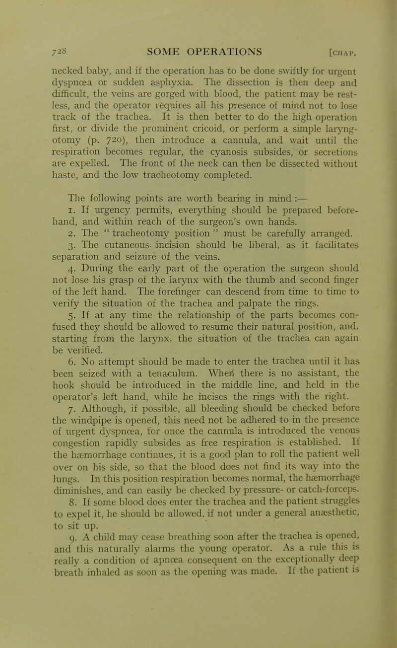 necked baby, and if the operation has to be done swiftly for urgent dyspnoea or sudden asphyxia. The dissection is then deep and difftcult, the veins are gorged with blood, the patient may be rest- less, and the operator requires all his presence of mind not to lose track of the trachea. It is then better to do the high operation first, or divide the prominent cricoid, or perform a simple laryng- otomy (p. 720), then introduce a cannula, and wait until the respiration becomes regular, the cyanosis subsides, or secretions are expelled. The front of the neck can then be dissected without haste, and the low tracheotomy completed. The following points are worth bearing in mind :— 1. If urgency permits, everything should be prepared before- hand, and within reach of the surgeon's own hands. 2. The  tracheotomy position  must be carefully arranged. 3. The cutaneous- incision should be hberal, as it facihtates separation and seizure of the veins. 4. During the early part of the operation the surgeon should not lose his grasp of the larynx with the thumb and second finger of the left hand. The forefinger can descend from time to time to verify the situation of the trachea and palpate the rings. 5. If at any time the relationship of the parts becomes con- fused they should be allowed to resume their natural position, and, starting from the larynx, the situation of the trachea can again be verified. 6. No attempt should be made to enter the trachea until it has been seized with a tenaculum. When there is no assistant, the hook should be introduced in the middle line, and held in the operator's left hand, while he incises the rings with the right. 7. Although, if possible, all bleeding should be checked before the windpipe is opened, this need not be adhered to in the presence of urgent dyspnoea, for once the cannula is introduced the venous congestion rapidly subsides as free respiration is established. If the haemorrhage continues, it is a good plan to roll the patient well over on his side, so that the blood does not find its way into the lungs. In this position respiration becomes normal, the hiemorrhage diminishes, and can easily be checked by pressure- or catch-forceps. 8. If some blood does enter the trachea and the patient struggles to expel it, he should be allowed, if not under a general anesthetic, to sit up. 9. A child may cease breathing soon after the trachea is opened, and this naturally alarms the young operator. As a rule this is really a condition of apnoea consequent on the exceptionally deep breath inhaled as soon as the opening was made. If the patient is