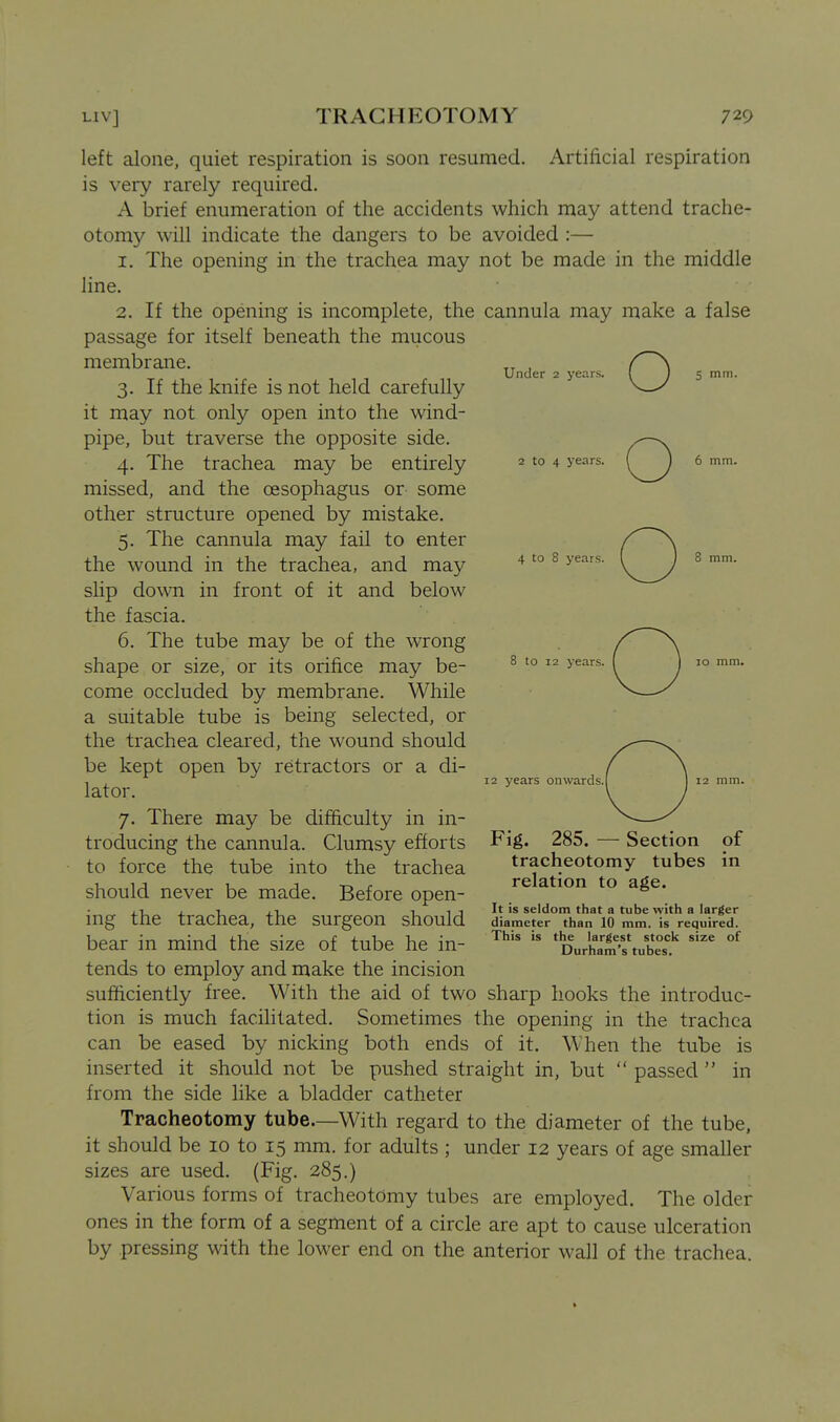 left alone, quiet respiration is soon resumed. Artificial respiration is very rarely required. A brief enumeration of the accidents which may attend trache- otomy will indicate the dangers to be avoided :— 1. The opening in the trachea may not be made in the middle line. 2. If the opening is incomplete, the cannula may make a false passage for itself beneath the mucous membrane. 3. If the knife is not held carefully it may not only open into the wind- pipe, but traverse the opposite side. 4. The trachea may be entirely missed, and the oesophagus or some other structure opened by mistake. 5. The cannula may fail to enter the wound in the trachea, and may slip doNvn in front of it and below the fascia. 6. The tube may be of the wrong shape or size, or its orifice may be- come occluded by membrane. While a suitable tube is being selected, or the trachea cleared, the wound should be kept open by retractors or a di- lator. 7. There may be difficulty in in- troducing the cannula. Clumsy efforts to force the tube into the trachea should never be made. Before open- ing the trachea, the surgeon should bear in mind the size of tube he in- tends to employ and make the incision sufficiently free. With the aid of two sharp hooks the introduc- tion is much facilitated. Sometimes the opening in the trachea can be eased by nicking both ends of it. When the tube is inserted it should not be pushed straight in, but  passed  in from the side like a bladder catheter Tracheotomy tube.—With regard to the diameter of the tube, it should be 10 to 15 mm. for adults ; under 12 years of age smaller sizes are used. (Fig. 285.) Various forms of tracheotomy tubes are employed. The older ones in the form of a segment of a circle are apt to cause ulceration by pressing with the lower end on the anterior wall of the trachea. Under 2 years. o 5 mm. 2 to 4 years. 6 mm. 4 to 8 years. 8 mm. to 12 years. 12 years onwards. Fig. 285. — Section of tracheotomy tubes in relation to age. It is seldom that a tube with a larger diameter than 10 mm. is required. This is the largest stock size of Durham's tubes.
